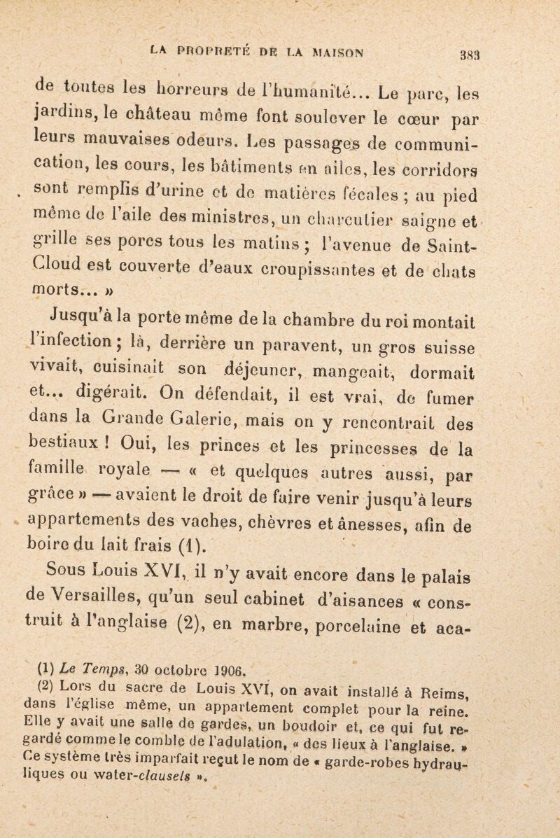 S83 de toutes les horreurs (le l’humanité... Le parc, les jaidius, le château môme font soulever le cœur par leurs mauvaises odeurs. Les passages de communi¬ cation, les cours, les bâtiments en ailes, les corridors . sont remplis d’urine et de matières fécales ; au pied meme de 1 aile des ministres, un charcutier saigne et giille ses porcs tous les matins ; l’avenue de Saint- Cloud est couverte d’eaux croupissantes et de chats morts... » Jusqu’à la porte même de la chambre du roi montait l’infection; là, derrière un paravent, un gros suisse vivait, cuisinait son déjeuner, mangeait, dormait et... digérait. On défendait, il est vrai, de fumer dans la Grande Galerie, mais on y rencontrait des bestiaux ! Oui, les princes et les princesses de la famille royale — « et quelques autres aussi, par grâce » avaient le droit de faire venir jusqu’à leurs appartements des vaches, chèvres etânesses, afin de boire du lait frais (1). Sous Louis XVI, il n’y avait encore dans le palais de Versailles, qu’un seul cabinet d’aisances « cons¬ truit à l’anglaise (2), en marbre, porcelaine et aca- (1) Le Temps, 30 octobre 1906. (2) Lors du sacre de Louis XVI, on avait installé à Reims, dans 1 église même, un appariement complet pour la reine. Elle y avait une salle de gardes, un boudoir et, ce qui fut re- gai dé comme le comble de l’adulation, « des lieux à l’anglaise. » Ce système très imparfait reçut le nom de « garde-robes hydrau¬ liques ou vvater-clausels »,