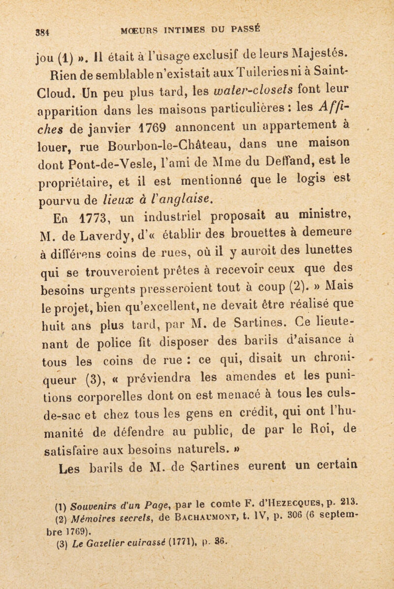 jou (1) ». Il était à l’usage exclusif de leurs Majestés. Rien de semblable n’existait aux Fuileries ni à Saint- Cloud. Un peu plus tard, les water-closeis font leur apparition dans les maisons particulières \ les Affi“ ches de janvier 1769 annoncent un appartement à louer, rue Bourbon-le-Château, dans une maison dont Pont-de-Vesle, l’ami de Mme du Deffand, est le propriétaire, et il est mentionné que le logis est pourvu de lieux à l'anglaise. En 1773, un industriel proposait au ministre, M. de Laverdy, d’« établir des brouettes à demeure à différons coins de rues, où il y auroit des lunettes qui se trouveroient prêtes à recevoir ceux que des besoins urgents presseroient tout à coup (2). » Mais le projet, bien qu’excellent, ne devait etre réalisé que huit ans plus tard, par M. de Sartines. Ce lieute¬ nant de police Fit disposer des barils d’aisance à tous les coins de rue : ce qui, disait un chroni¬ queur (3), « préviendra les amendes et les puni¬ tions corporelles dont on est menacé à tous les culs- de-sac et chez tous les gens en crédit, qui ont l’hu¬ manité de défendre au publicj de par le Roi, de satisfaire aux besoins naturels. » Les barils de M. de Sartines eurent un certain (1) Souvenirs d'un Page, par le comte F. (I’Hezfxques, p. 213. (2) Mémoires secrets, de Bachaumont, t. IV, p. 306 (6 septem¬ bre 1769). (3) Le Gazelier cuirassé (1771), p. 36.