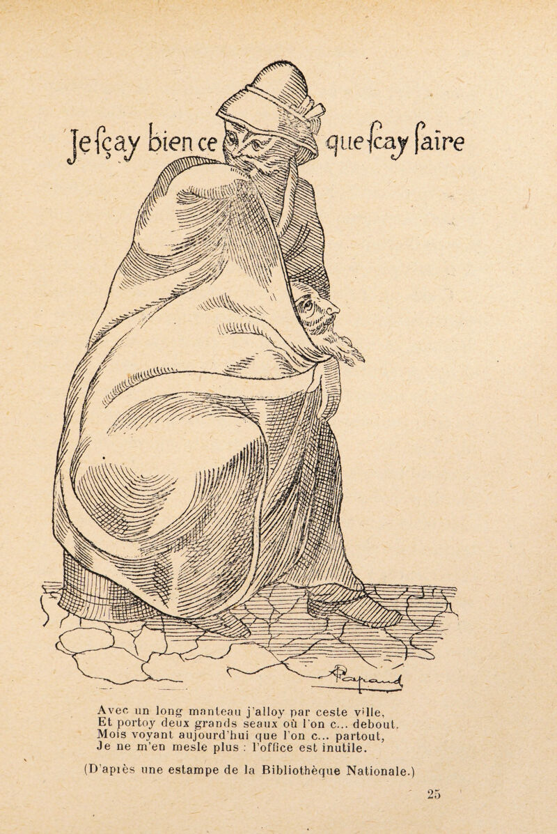 aire Avec un long manteau j’alloy par cesle v'ile, Et portoy deux grands seaux où l'on c... debout. Mois voyant aujourd’hui que l’on c... partout, Je ne m’en mesle plus : l’office est inutile. (D’après une estampe de la Bibliothèque Nationale.) 25