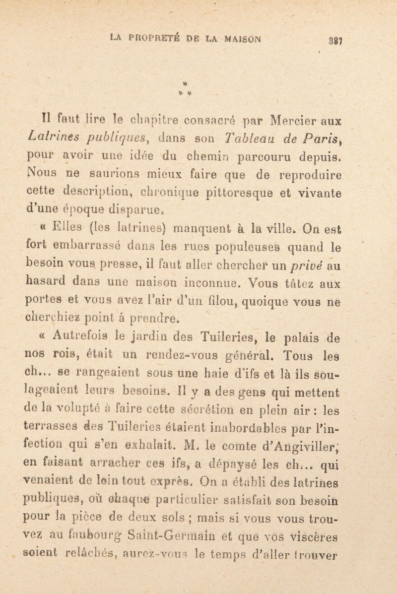 317 * * lî faut lire le chapitre consacré par Mercier aux Latrines publiques, dans son Tableau de Paris, pour avoir une idée du chemin parcouru depuis, Nous ne saurions mieux faire que de reproduire cette description, chronique pittoresque et vivante d’une époque disparue, « Elles (les latrines) manquent à la ville. On est fort embarrassé dans les rues populeuses quand le besoin vous presse, il faut aller chercher un privé au hasard dans une maison inconnue. Vous tâtez aux portes et vous avez l’air d’un filou, quoique vous ne cherchiez point à prendre. « Autrefois le jardin des Tuileries, le palais de nos rois, était un rendez-vous général. Tous les ch... se rangeaient sous une haie d’ifs et là ils sou*» lageaient leurs besoins. Il y a des gens qui mettent de la volupté â faire cette sécrétion en plein air : les terrasses des Tuileries étaient inabordables par l'in¬ fection qui s’en exhalait. M. le comte d’Angiviller, en faisant arracher ces ifs, a dépaysé les ch... qui venaient de loin tout exprès. On a établi des latrines publiques, ou ehaquo particulier satisfait son besoin pour la pièce de deux sols ; mais si vous vous trou¬ vez au faubourg Saint-Germain et que vos viscères soient relâchés, aurez-vous le temps d'aller trouver