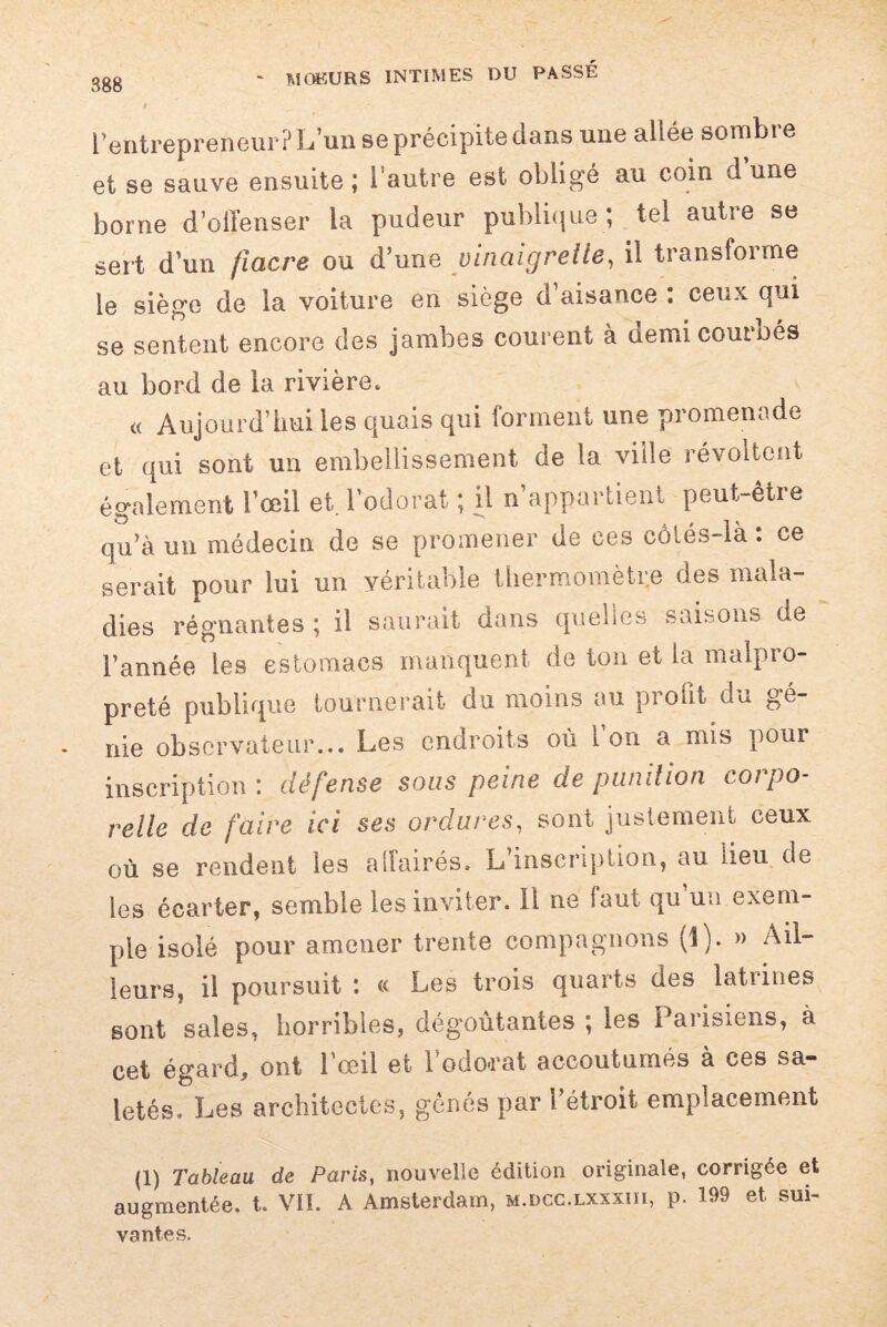 l’entrepreneur? L’un se précipite dans une allée sombie et se sauve ensuite ; l'autre est oblige au coin d une borne d’offenser la pudeur publique ; tel autre se sert d’un fiacre ou d’une vinaigrette, il transforme le siège de la voiture en siège d’aisance : ceux qui se sentent encore des jambes courent à demi couroés au bord de la rivière. « Aujourd’hui les quais qui forment une promenade et qui sont un embellissement de la ville révoltent également l’œil et l’odorat ; il n’appartient peut-être qu’à un médecin de se promener de ces côlés-là : ce serait pour lui un véritable thermomètre des mala¬ dies régnantes ; il saurait dans quelles saisons de l’année les estomacs manquent de ton et la malpro¬ preté publique tournerait du moins au profit du gé¬ nie observateur... Les endroits où 1 on a mis pour inscription : défense sous peine de punition corpo¬ relle de faire ici ses ordures, sont justement ceux où se rendent les affairés. L’inscription, au heu de les écarter, semble les inviter. Il ne faut qu un exem¬ ple isolé pour amener trente compagnons (î). » Ail¬ leurs, il poursuit : « Les trois quarts des latrines sont sales, horribles, dégoûtantes ; les ! aiisiens, à cet égard, ont l’œil et lodo-rat accoutumés à ces sa- letés. Les architectes, gênés par l’étroit emplacement (1) Tableau de Paris, nouvelle édition originale, corrigée et augmentée, t. VII. A Amsterdam, m.dcc.lxxxiii, p. 199 et sui¬ vantes.