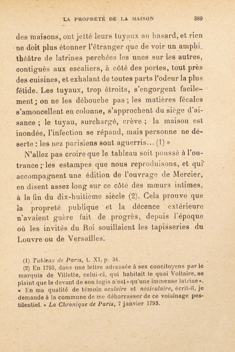 des maisons, ont je lté leurs tuyaux au hasard, et rien ne doit plus étonner l’étranger que de voir un amphi. théâtre de latrines perchées les unes sur les autres, contiguës aux escaliers, à côté des portes, tout près des cuisines, et exhalant de toutes parts Todeur la plus fétide. Les tuyaux, trop étroits, s’engorgent facile¬ ment ; on ne les débouche pas; les matières fécales s’amoncellent en colonne, s’approchent du siège d’ai¬ sance ; le tuyau, surchargé, crève ; la maison est inondée, l’infection se répand, mais personne ne dé¬ serte : les nez parisiens sont aguerris... (1) » N’allez pas croire que le tableau soit poussé cà l’ou¬ trance ; les estampes que nous reproduisons, et qui* accompagnent une édition de l’ouvrage de Mercier, en disent assez long sur ce côté des mœurs intimes, à la fin du dix-huitième siècle (2). Gela prouve que la propreté publique et la décence extérieure n’avaient guère fait de progrès, depuis l’époque où les invités du Roi souillaient les tapisseries du Louvre ou de Versailles. (1) Tableau de Paris, t. XI, p. 34. (2) En 1793, dans une lettre adressée à ses concitoyens parle marquis de Villette, celui-ci, qui habitait le quai Voltaire, se plaint que le devant de son logis n’est « qu’une immense lalrine ». « En ma qualité de témoin oculaire et nùziculaire, écrit-il, je demande à la commune de me débarrasser de ce voisinage pes¬ tilentiel. » La Chronique de Paris, 7 janvier 1793.