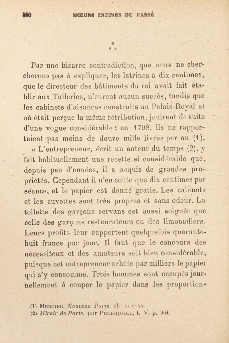 v à § « Par une bizarre contradiction, que nous ne cher¬ cherons pas à expliquer, les latrines à dix centimes, que le directeur des bâtiments du roi avait lait éta¬ blir aux Tuileries, n’eurent aucun succès, tandis que les cabinets d’aisances construits au Palais-Royal et où était perçue la même rétribution, jouirent de suite d’une vogue considérable : en 1798, ils ne rappor¬ taient pas moins de douze mille livres par an (1). « L’entrepreneur, écrit un auteur du temps (2), y * fait habituellement une recette si considérable que, depuis peu d’années, il a acquis de grandes pro¬ priétés. Cependant il n’en coûte que dix centimes par séance, et le papier est donné gratis. Les cabinets et les cuvettes sont très propres et sans odeur. La toilette des garçons servans est aussi soignée que celle des garçons restaurateurs ou des limonadiers. Leurs profits leur rapportent quelquefois quarante- huit francs par jour. Il faut que le concours des nécessiteux et des amateurs soit bien considérable, puisque cet entrepreneur achète par milliers le papier qui s’y consomme. Trois hommes sont occupés jour¬ nellement à couper le papier dans les proportions , * (1) Mercier, Nouveau Paris, ch. ci.xxxv. (2) Miroir de Paris, par Prudhümme, t. V, p. 264.