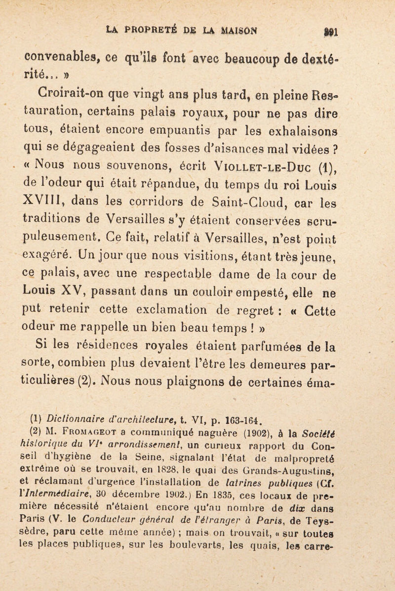 convenables, ce qu’ils font avec beaucoup de dexté* rité.,, » Croirait-on que vingt ans plus tard, en pleine Res» tauration, certains palais royaux, pour ne pas dire tous, étaient encore empuantis par les exhalaisons qui se dégageaient des fosses d'aisances mal vidées ? . « Nous nous souvenons, écrit Viollet-le-Düc (1), de l’odeur qui était répandue, du temps du roi Louis XVIII, dans les corridors de Saint-Cloud, car les traditions de Versailles s’y étaient conservées scru¬ puleusement. Ce fait, relatif à Versailles, n’est point exagéré. Un jour que nous visitions, étant très jeune, ce palais, avec une respectable dame de la cour de Louis XV, passant dans un couloir empesté, elle ne put retenir cette exclamation de regret : « Cette odeur me rappelle un bien beau temps ! » Si les résidences royales étaient parfumées de la sorte, combien plus devaient l’être les demeures par¬ ticulières (2). Nous nous plaignons de certaines éma- (1) Dictionnaire d'architecture, t. VI, p. 163-164. (2) M. Fromageot a communiqué naguère (1902), à la Société historique du Vl% arrondissement, un curieux rapport du Con¬ seil d hygiène de la Seine, signalant l’état de malpropreté extrême où se trouvait, en 1828, le quai des Grands-Augustins, et réclamant d’urgence l’installation de latrines publiques (Cf. Y Intermédiaire, 30 décembre 1902.) En 1835, ces locaux de pre¬ mière nécessité n’étaient encore qu’au nombre de dix dans Paris (V. le Conducteur générât de l’étranger à Paris, de Teys- sèdre, paru cette même année) ; mais on trouvait, « sur toutes les places publiques, sur les boulevarts, les quais, les carre-