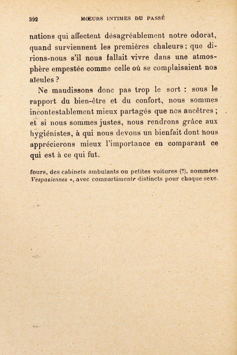 m nations qui affectent désagréablement notre odorat, quand surviennent les premières chaleurs; que di¬ rions-nous s’il nous fallait vivre dans une atmos¬ phère empestée comme celle où se complaisaient nos aïeules ? Ne maudissons donc pas trop le sort : sous le rapport du bien-être et du confort, nous sommes incontestablement mieux partagés que nos ancêtres ; et si nous sommes justes, nous rendrons grâce aux hygiénistes, à qui nous devons un bienfait dont nous apprécierons mieux l’importance en comparant ce qui est à ce qui fut. fours, des cabinets ambulants ou petites voitures (?), nommées Vespasiennes », avec compartiment** distincts pour chaque sexe.