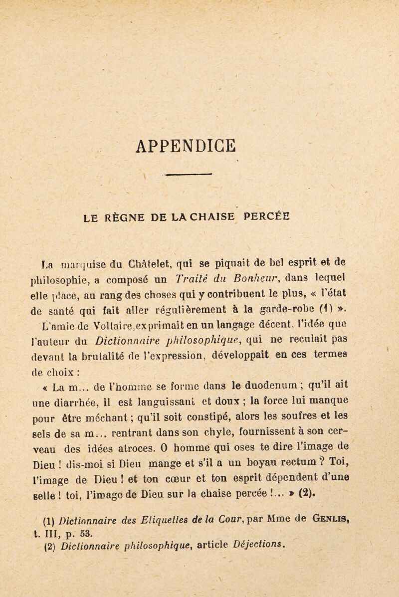 APPENDICE LE RÈGNE DE LA CHAISE PERCÉE La marquise du Châtelet, qui se piquait de bel esprit et de philosophie, a composé un Traité du Bonheur, dans lequel elle place, au rang des choses qui y contribuent le plus, « l’état de santé qui fait aller régulièrement à la garde-robe (t) ». L’amie de Vollaire,exprimait en un langage décent, l’idée que l’auleur du Dictionnaire philosophique, qui ne reculait pas devant la brutalité de l’expression, développait en ces termes de choix : « La m... de l’homme se forme dans le duodénum; qu’il ait une diarrhée, il est languissant et doux ; la force lui manque pour être méchant ; qu’il soit constipé, alors les soufres et les sels de sa m... rentrant dans son chyle, fournissent à son cer¬ veau des idées atroces. 0 homme qui oses te dire l’image de Dieu ! dis-moi si Dieu mange et s’il a un boyau rectum ? Toi, l’image de Dieu l et ton cœur et ton esprit dépendent d’une selle ! toi, l’image de Dieu sur la chaise percée !... » (2). (1) Dictionnaire des Eliquelles delà Cour, par Mme de Genlis, t. III, p. 53.