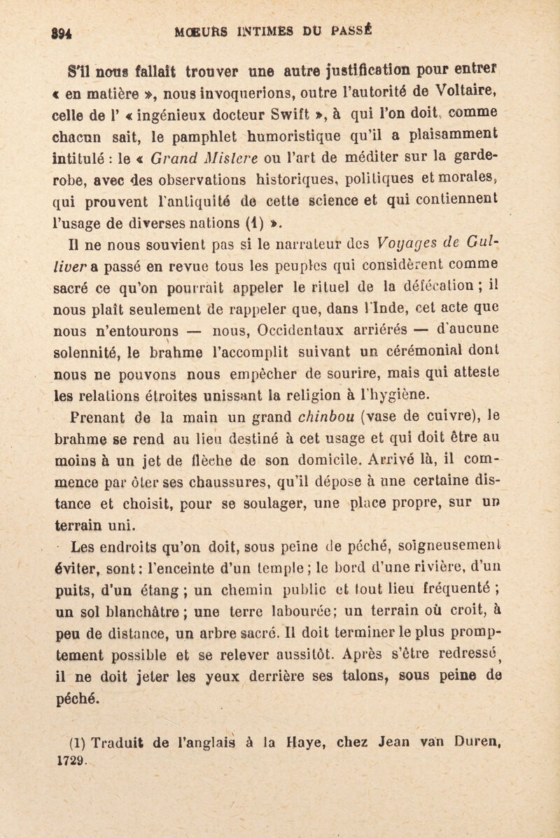 SU noos fallait trouver une autre justification pour entrer « en matière », nous invoquerions, outre l’autorité de Voltaire, celle de 1’ « ingénieux docteur Swift », à qui l’on doit comme chacun sait, le pamphlet humoristique qu’il a plaisamment intitulé : le « Grand Mistere ou l’art de méditer sur la garde- robe, avec des observations historiques, politiques et morales-, qui prouvent l’antiquité de cette science et qui contiennent l’usage de diverses nations (1) ». Il ne nous souvient pas si le narrateur des Voyages de Gul¬ liver & passé en revue tous les peuples qui considèrent comme sacré ce qu’on pourrait appeler le rituel de la défécation ; il nous plaît seulement de rappeler que, dans l'Inde, cet acte que nous n’entourons — nous, Occidentaux arriérés — d'aucune solennité, le brahme l’accomplit suivant un cérémonial dont nous ne pouvons nous empêcher de sourire, mais qui atteste les relations étroites unissant la religion à l'hygiène. Prenant de la main un grand chinbou (vase de cuivre), le brahme se rend au lien destiné à cet usage et qui doit être au moins à un jet de flèehe de son domicile. Arrivé là, il com¬ mence par ôter ses chaussures, qu’il dépose à une certaine dis¬ tance et choisit, pour se soulager, une place propre, sur un terrain uni. Les endroits qu’on doit, sous peine de péché, soigneusement éviter, sont: l’enceinte d’un temple; le bord d’une rivière, d’un puits, d’un étang ; un chemin public et tout lieu fréquenté ; un sol blanchâtre; une terre labourée; un terrain où croit, à peu de distance, un arbre sacré. Il doit terminer le plus promp¬ tement possible et se relever aussitôt. Après s’être redressé} il ne doit jeter les yeux derrière ses talons, sous peine de péché. (1) Traduit de l’anglais à la Haye, chez Jean van Duren, 1729.