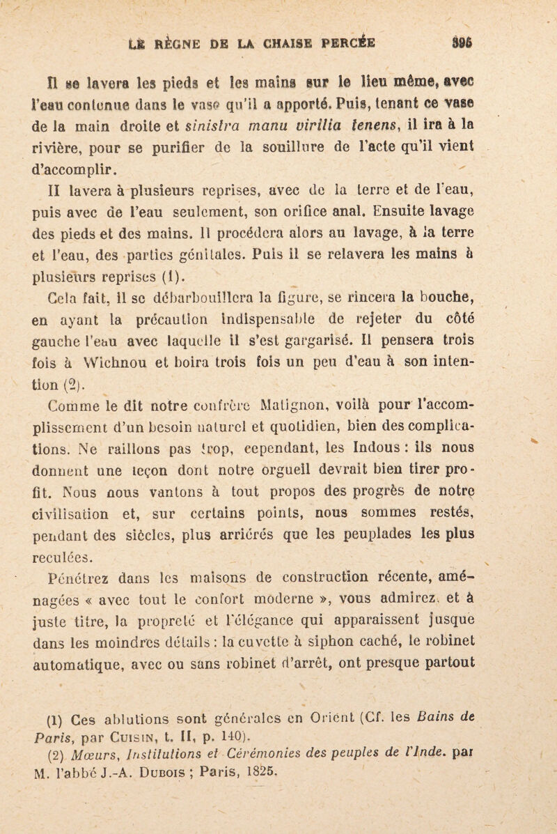 Il se lavera les pieds et les mains sur le Heu même, avec l’eau contenue dans le vas*? qu’il a apporté. Puis, tenant ce vase de la main droite et sinislra manu virilia lenens, il ira à la rivière, pour se purifier de la souillure de l’acte qu’il vient d’accomplir. II lavera à plusieurs reprises, avec de la terre et de l’eau, puis avec de l’eau seulement, son orifice anal. Ensuite lavage des pieds et des mains. Il procédera alors au lavage, à la terre et l’eau, des parties génitales. Puis il se relavera les mains à plusieurs reprises (1). Gela fait, il se débarbouillera la figure, se rincera la bouche, en ayant la précaution Indispensable de rejeter du côté gauche l’eau avec laquelle il s’est gargarisé. Il pensera trois fois à Wichnou et boira trois fois un peu d’eau à son inten¬ tion (2). Comme le dit notre confrère Matignon, voilà pour l'accom¬ plissement d’un besoin naturel et quotidien, bien des complica¬ tions. Ne raillons pas trop, cependant, les Indous : ils nous donnent une leçon dont notre orgueil devrait bien tirer pro¬ fit. Nous nous vantons à tout propos des progrès de notre civilisation et, sur certains points, nous sommes restés, pendant des siècles, plus arriérés que les peuplades les plus reculées. Pénétrez dans les maisons de construction récente, amé¬ nagées « avec tout le confort moderne », vous admirez, et à juste titre, la propreté et lelégance qui apparaissent jusque dans les moindres détails : la cuvette à siphon caché, le robinet automatique, avec ou sans robinet d’arrêt, ont presque partout (1) Ces ablutions sont générales en Orient (Cf. les Bains de Paris, par Cuisin, t. II, p. 14Q). (2) Mœurs, Institutions et Cérémonies des peuples de Vlnde. par M. l’abbc J.-A. Dubois; Paris, 1825.
