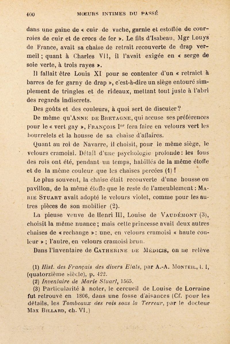 dans une gaine de « cuir de vache, garnie efc estolïée de cour¬ roies de cuir et de crocs de fer ». Le fils d’Isabeau, Mgr Louys de France, avait sa chaise de retrait recouverte de drap ver¬ meil ; quant à Charles Vil, il l’avait exigée en « serge de soie verte, à trois rayes ». Il fallait être Louis XI pour se contenter d’un « retraict à barres de fer garny de drap », c’est-à-dire un siège entouré sim¬ plement de tringles et de rideaux, mettant tout juste à l’abri des regards indiscrets. Des goûts et des couleurs, à quoi sert de discuier ? De même qu’ANNE de Bretagne, qui accuse ses préférences pour le « vert gay », François Ier fera faire en velours vert les bourrelets et la housse de sa chaise d’alïaires. Quant au roi de Navarre, il choisit, pour le même siège, le velours cramoisi. Délail d’une psychologie profonde: les fous des rois ont été, pendant un temps, habillés de la même étoile et de la même couleur que les chaises percées (1) î Le plus souvent, la chaise était recouverte d’une housse ou pavillon, de la même étoffe que le reste de l’ameublement : Ma¬ rie Stuart avait adopté le velours violet, comme pour les au¬ tres pièces de son mobilier (2). La pieuse veuve de Henri III, Louise de Vaudémont (3), choisit la même nuance; mais cette princesse avait deux autres chaises de «rechange »: une, en velours cramoisi « haute cou¬ leur » ; l’autre, en velours cramoisi brun. Dans l’inventaire de Catherine de Médicis, on ne relève (1) Hist. des Français des divers Etals, par A.-A. Monteil, l. I, (quatorzième siècle), p. 422. (2) Inventaire de Marie Stuart, 15G5. (3) Particularité à noter, le cercueil de Louise de Lorraine fut retrouvé en 1806, dans une fosse d'aisances (Cf. pour les détails, les Tombeaux des rois sous la Terreur, par le docteur Max Billard, ch. VI.)