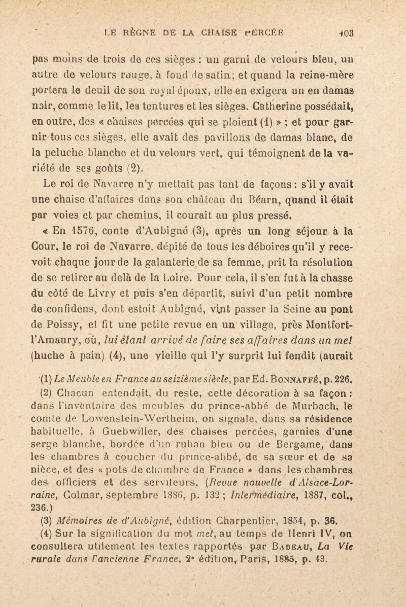 / LE RÈGNE DE LA CHAISE PERCÉE 403 pas moins de trois de ces sièges : un garni de velours bleu, un autre de velours rouge, à fond de satin; et quand la reine-mère portera le deuil de son royal époux, elle en exigera un en damas noir, comme le lit, les tentures et les sièges. Catherine possédait, en outre, des « chaises percées qui se ploient (1) » ; et pour gar¬ nir tous ces sièges, elle avait des pavillons de damas blanc, de la peluche blanche et du velours vert, qui témoignent delà va¬ riété de ses goûts (2). Le roi de Navarre n’y mettait pas tant de façons: s'il y avait une chaise d’affaires dans son château du Béarn, quand il était par voies et par chemins, il courait au plus pressé. <c En 157G, conte d’Aubigné (3), après un long séjour à la Cour, le roi de Navarre, dépité de tous les déboires qu’il y rece- voit chaque jour de la galanterie de sa femme, prit la résolution de se retirer au delà de la Loire. Pour cela, il s’en fut à la chasse du côté de Livry et puis s’en départit, suivi d’un petit nombre de confidens, dont estoit Aubigné, vi,nt passer la Seine au pont de Poissy, et fit une petite revue en un village, près Montfort- l’Amaury, où, lui étant arrivé de faire ses affaires dans un met (huche à pain) (4), une vieille qui î’y surprit lui fendit (aurait (1) Le Meuble en France au seizième siècle, par Ed. Bonnaffé, p. 226. (2) Chacun entendait, du reste, cette décoration à sa façon : dans l’inventaire des meubles du prince-abbé de Murbach, le comte de Lowenstein-Wertheim, on signale, dans sa résidence habituelle, à Guebwiller, des chaises percées, garnies d’une serge blanche, bordée d’un, ruban bleu ou de Bergame, dans les chambres à coucher du prince-abbé, de sa sœur et de sa nièce, et des « pots de chambre de France » dans les chambres des officiers et des serviteurs. {Revue nouvelle d Alsace-Lor* raine, Colmar, septembre 1886, p. 132; intermédiaire, 1887, col., 236.) (3) Mémoires de d’Aubigné, édition Charpentier, 1854, p. 36. (4) Sur la signilication du mot met, au temps de Henri IV, on consultera utilement les textes rapportés par Babeau, La Vie rurale dans l'ancienne France, 2* édition, Paris, 1885, p. 43.