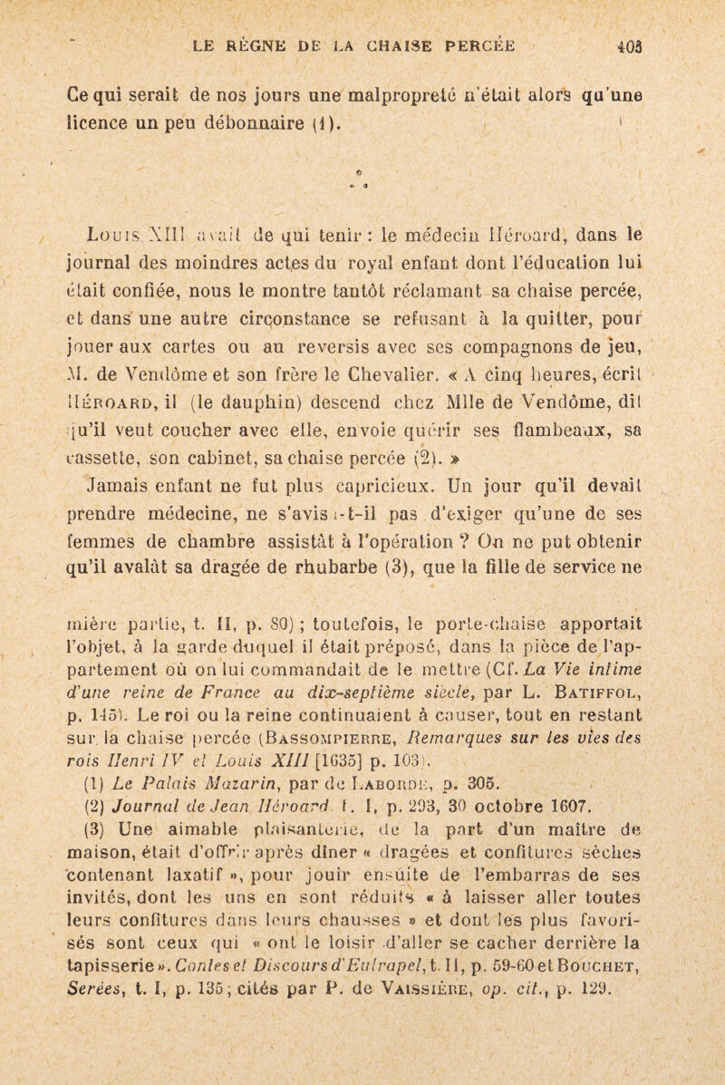 Ce qui serait de nos jours une malpropreté n’était alors qu'une licence un peu débonnaire (1). €> Louis XII1 a suit de qui tenir: le médecin lléroard, dans le journal des moindres act.es du royal enfant dont l’éducation lui était confiée, nous le montre tantôt réclamant sa chaise percée, et dans une autre circonstance se refusant à la quitter, pour jouer aux cartes ou au reversis avec ses compagnons de jeu, M. de Vendôme et son frère le Chevalier. « A cinq heures, écrit !Iéroard, il (le dauphin) descend chez Mlle de Vendôme, dit qu’il veut coucher avec elle, envoie quérir ses flambeaux, sa cassette, son cabinet, sa chaise percée (2). » Jamais enfant ne fut plus capricieux. Un jour qu’il devait prendre médecine, ne s’avis i-t-il pas d’exiger qu’une de ses femmes de chambre assistât à l’opération ? On ne put obtenir qu’il avalât sa dragée de rhubarbe (3), que la fille de service ne inière partie, t. II, p. 80) ; toutefois, le porte-chaise apportait l’objet, à la garde duquel il était préposé, dans la pièce de l’ap¬ partement où on lui commandait de le mettre (Cf. La Vie intime d'une reine de France au dix-septième siècle, par L. Batiffol, p. 1451. Le roi ou la reine continuaient à causer, tout en restant sur la chaise percée (Bassqmpierre, Remarques sur les vies des rois Henri IV et Louis XIII [1635] p. 103). (1) Le Palais Mazarin, par de Làborde, p. 305. (2) Journal de Jean lléroard f. I, p. 293, 30 octobre 1607. (3) Une aimable plaisanterie, de la part d’un maître de maison, était d’offrir après dîner « dragées et confitures sèches contenant laxatif », pour jouir ensuite de l’embarras de ses invités, dont les uns en sont réduits « à laisser aller toutes leurs confitures dans leurs chausses » et dont les plus favori¬ sés sont ceux qui « ont le loisir d’aller se cacher derrière la tapisserie». Conleset Discours d'Eulrapel,t- II, p. 59-60 et Bouchet, Serées, t. I, p. 135, cités par P. de Valssière, op. cilp. 129.