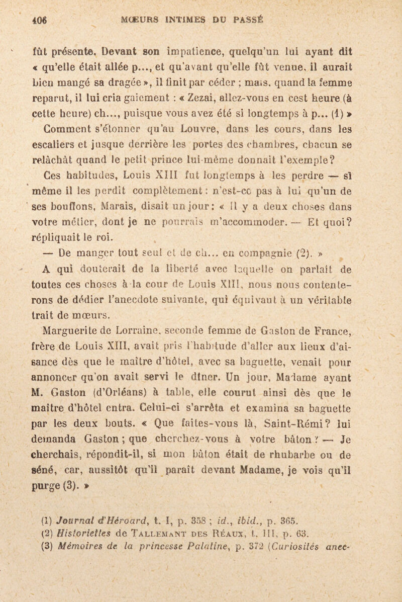 fût présente. Devant son impatience, quelqu’un iui ayant dit « qu’elle était allée p..., et qu’avant qu’elle fût venue, il aurait bien mangé sa dragée», il finit par céder ; ma.s. quand la femme reparut, il lui cria gaiement : « Zezai, allez-vous en cest heure (à cette heure) ch..., puisque vous avez été si longtemps à p... (1) » Gomment s’étonner qu’au Louvre, dans les cours, dans les escaliers et jusque derrière les portes des chambres, chacun se relâchât quand le petit prince lui-même donnait l’exemple? Ces habitudes, Louis XIII fut longtemps à les perdre — si « même il les perdit complètement: n’est-cc pas à lui qu’un de ses bouffons, Marais, disait un jour: « Il y a deux choses dans votre métier, dont je ne pourrais m’accommoder. — Et quoi? répliquait le roi. — De manger tout seul et de ch... en compagnie (2). » A qui douterait de la liberté avec laquelle on parlait de toutes ces choses à la cour de Louis X1ÎI, nous nous contente¬ rons de dédier l’anecdote suivante, qui équivaut à un véritable trait de mœurs. Marguerite de Lorraine, seconde femme de Gaston de France, frère de Louis XIII, avait pris l'habitude d’aller aux lieux d’ai¬ sance dès que le maître d’hôtel, avec sa baguette, venait pour annoncer qu’on avait servi le dîner. Un jour, Madame ayant M. Gaston (d’Orléans) à table, elle courut ainsi dès que le maître d’hôtel entra. Celui-ci s’arrêta et examina sa baguette par les deux bouts. « Que faites-vous là, Saint-Rémi? lui demanda Gaston ; que cherchez-vous à votre bâton y — Je cherchais, répondit-il, si mon bâton était de rhubarbe ou de séné, car, aussitôt qu’il paraît devant Madame, je vois qu’il purge (3). » (1) Journal d'Héroard, t. I, p. 358 ; id., ibid., p. 365. (2) Historiettes de Tallemant des Réaüx, t. 111, p. 63. (3) Mémoires de. la princesse Palatine, p. 372 (Curiosités anec-