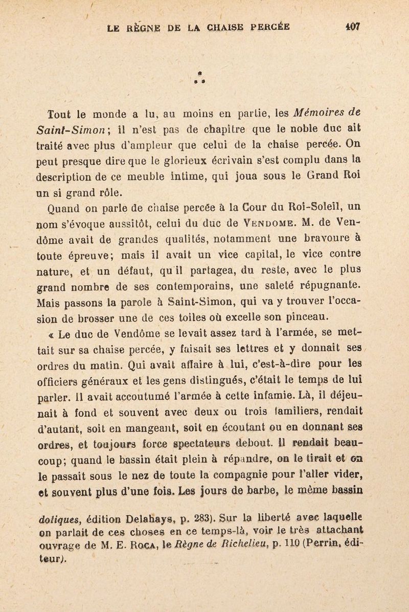 9 9  4 j* - Tout le monde a lu, au moins en partie, les Mémoires de Saint-Simon ; il n’est pas de chapitre que le noble duc ait traité avec plus d’ampleur que celui de la chaise percée. On peut presque dire que le glorieux écrivain s'est complu dans la description de ce meuble intime, qui joua sous le Grand Roi un si grand rôle. Quand on parle de chaise percée à la Cour du Roi-Soleil, un nom s’évoque aussitôt, celui du duc de Vendôme. M. de Ven¬ dôme avait de grandes qualités, notamment une bravoure à toute épreuve; mais il avait un vice capital, le vice contre nature, et un défaut, qu il partagea, du reste, avec le plus grand nombre de ses contemporains, une saleté répugnante. Mais passons la parole à Saint-Simon, qui va y trouver l’occa¬ sion de brosser une de ces toiles où excelle son pinceau. « Le duc de Vendôme se levait assez tard à l’armée, se met¬ tait sur sa chaise percée, y faisait ses lettres et y donnait ses ordres du matin. Qui avait affaire à lui, c’est-à-dire pour les officiers généraux et les gens distingués, c’était le temps de lui parler. 11 avait accoutumé l’armée à cette infamie. Là, il déjeu¬ nait à fond et souvent avec deux ou trois lamiliers, rendait d’autant, soit en mangeant, soit en écoutant ou en donnant ses ordres, et toujours force spectateurs debout. U rendait beau¬ coup; quand le bassin était plein à répandre, on le tirait et on le passait sous le nez de toute la compagnie pour l’aller vider, et souvent plus d’une fois. Les jours de barbe, le même bassin dotiques, édition Delahays, p. 283). Sur la liberté avec laquelle on parlait de ces choses en ce temps-là, voir le très attachant ouvrage de M. E. Rqca, le Règne de Richelieu, p. 110 (Perrin, édi¬ teur).