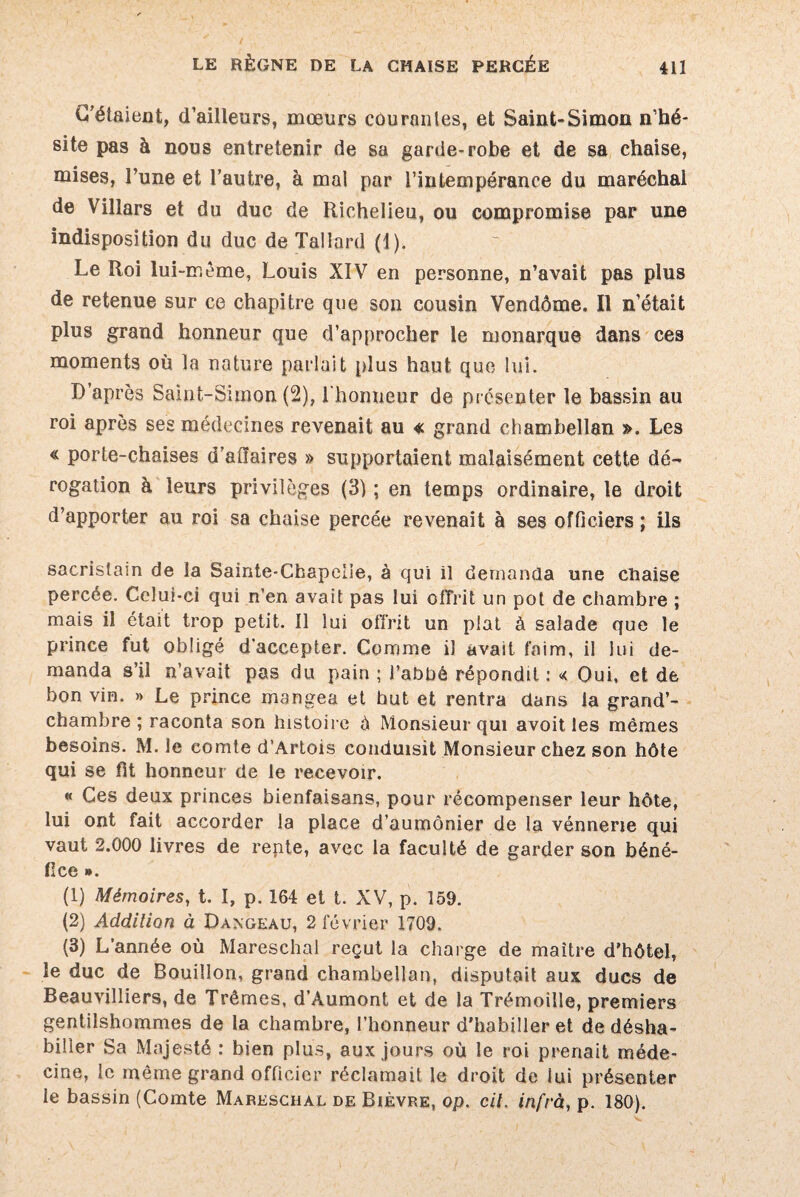 C’étaient, d’ailleurs, mœurs courantes, et Saint-Simon n’hé¬ site pas à nous entretenir de sa garde-robe et de sa chaise, mises, l’une et l’autre, à mal par l’intempérance du maréchal de Villars et du duc de Richelieu, ou compromise par une indisposition du duc de Tallard (1). Le Roi lui-même, Louis XIV en personne, n’avait pas plus de retenue sur ce chapitre que son cousin Vendôme. Il n’était plus grand honneur que d’approcher le monarque dans ces moments où la nature parlait plus haut que lui. D’après Saint-Simon (2), l'honneur de présenter le bassin au roi après ses médecines revenait au « grand chambellan ». Les « porte-chaises d’atlaires » supportaient malaisément cette dé¬ rogation à leurs privilèges (3) ; en temps ordinaire, le droit d’apporter au roi sa chaise percée revenait à ses officiers ; ils sacristain de la Sainte-Chapelle, à qui il demanda une chaise percée. Celui-ci qui n’en avait pas lui offrit un pot de chambre ; mais il était trop petit. Il lui offrit un plat à salade que le prince fut obligé d’accepter. Comme il avait faim, il lui de¬ manda s’il n’avait pas du pain ; l’abbé répondit: « Oui, et de bon vin. » Le prince mangea et but et rentra dans la grand’- chambre ; raconta son histoire é Monsieur qui avoit les mêmes besoins. M. le comte d’Artois conduisit Monsieur chez son hôte qui se fit honneur de le recevoir. « Ces deux princes bienfaisans, pour récompenser leur hôte, lui ont fait accorder la place d’aumônier de la vénnerie qui vaut 2.000 livres de rente, avec la faculté de garder son béné¬ fice ». (1) Mémoires, t. I, p. 164 et t. XV, p. 159. (2) Addition à Dangeau, 2 février 1709. (3) L’année où Mareschal reçut la charge de maître d’hôtel, le duc de Bouillon, grand chambellan, disputait aux ducs de Beauvilliers, de Trêmes, d’Aumont et de la Trémoille, premiers gentilshommes de la chambre, l’honneur d’habiller et de désha¬ biller Sa Majesté : bien plus, aux jours où le roi prenait méde¬ cine, le même grand officier réclamait le droit de lui présenter le bassin (Comte Mareschal de Bièvre, op. cil. infra, p. 180).