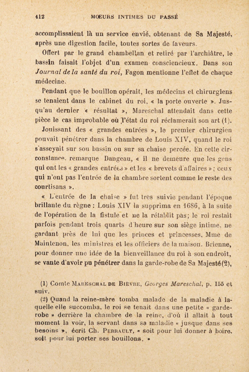 accomplissaient là un service envié, obtenant de Sa Majesté, après une digestion facile, toutes sortes de faveurs. Offert par le grand chambellan et retiré par l’archiàtre, le bassin faisait l’objet d’un examen consciencieux. Dans son Journal delà santé du roi, Fagon mentionne l’effet de chaque médecine. Pendant que le bouillon opérait, les médecins et chirurgiens se tenaient dans le cabinet du roi, « la porte ouverte ». Jus¬ qu’au dernier « résultat », Mareschal attendait dans cette pièce le cas improbable où Tétat du roi réclamerait son art (1). Jouissant des « grandes entrées », le premier chirurgien pouvait pénétrer dans la chambre de Louis XIV, quand le roi s'asseyait sur sou bassin ou sur sa chaise percée. En cette cir¬ constance. remarque Dangeau, « il ne demeure que les gens qui ont les « grandes entrées » et les « brevets d affaires » : ceux qui n’ont pas l’entrée de la chambre sortent comme le reste des courtisans ». « L'entrée de la chaise » fut 1res suivie pendant l’époque brillante du règne : Louis XIV la supprima en 1686, à la suite de l’opération de la fistule et ne la rétablit pas; le roi restait parfois pendant trois quarts d heure sur son siège intime, ne gardant près de lui que les princes et princesses, Mme de Maintcnon, les ministres et les officiers de la maison. Brienne, pour donner une idée de la bienveillance du roi à son endroit, se vante d’avoir pu pénétrer dans la garde-robe de Sa Majesté(2), (1) Comte Mareschal de Bièvre, Georges Mareschal, p, 155 et suiv. (2) Quand la reine-mère tomba malade de la maladie à la¬ quelle elle succomba, le roi se tenait dans une petite « garde- robe » derrière la chambre de la reine, d’où il allait à tout moment la voir, la servant dans sa maladie « jusque dans ses besoins », écrit Ch. Perrault, « soit pour lui donner à boire, soit pour lui porter ses bouillons. » /