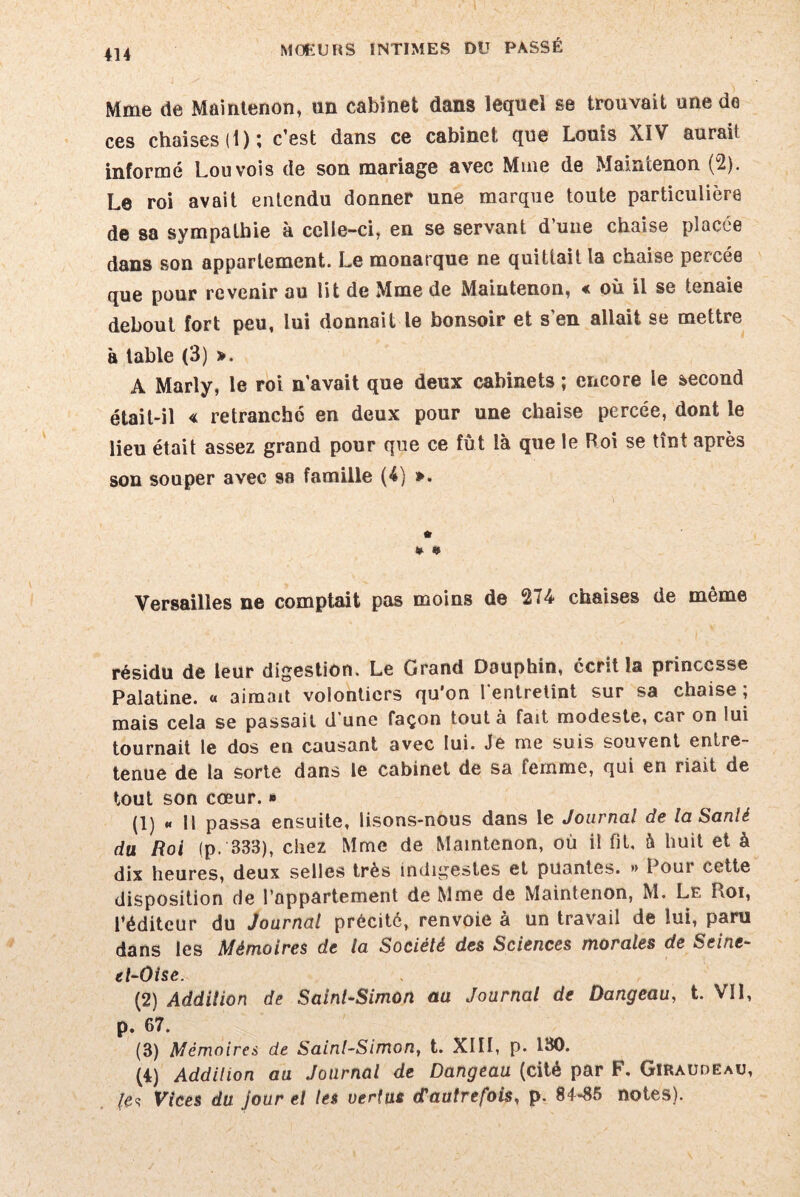 1 414 MOEURS INTIMES DU PASSÉ Mme de Maintenon, un cabinet dans lequel se trouvait une da ces chaises (1); c’est dans ce cabinet que Louis XïV aurait informé Louvois de son mariage avec Mme de Maintenon (2). Le roi avait entendu donner une marque toute particulière de sa sympathie à celle-ci, en se servant d une chaise placée dans son appartement. Le monarque ne quittait la chaise percée que pour revenir au lit de Mme de Maintenon, « où il se ienaie debout fort peu, lui donnait le bonsoir et s’en allait se mettre à table (3) >. A Marly, le roi n’avait que deux cabinets ; encore le second était-il « retranché en deux pour une chaise percée, dont le lieu était assez grand pour que ce fût là que le Roi se tînt après son souper avec 98 famille (4) ». » « Versailles ne comptait pas moins de 274 chaises de même résidu de leur digestion. Le Grand Dauphin, écrit la princesse Palatine. « aimait volontiers qu'on l entretint sur sa chaise ; mais cela se passait d une façon tout à fait modeste, car on lui tournait le dos en causant avec lui. Je me suis souvent entre¬ tenue de la sorte dans le cabinet de sa femme, qui en riait de tout son cœur. » (1) « Il passa ensuite, lisons-nous dans le Journal de laSanlè du, Roi (p. 333), chez Mme de Maintenon, où il fit, à huit et à dix heures, deux selles très indigestes et puantes. •> Pour cette disposition de l’appartement de Mme de Maintenon, M. Le Roi, l’éditeur du Journal précité, renvoie à un travail de lui, paru dans les Mémoires de la Société des Sciences morales de Seine- el-Oise. (2) Addition de Saint-Simon au Journal de Dangeau, t. Vil, p. 67. (3) Mémoires de Sainl-Simon, t. XIII, p. 130. (4) Addition au Journal de Dangeau (cité par F. GïRauoëau, /ês Vices du jour el les vertus d’autrefois, p. 84*85 notes).