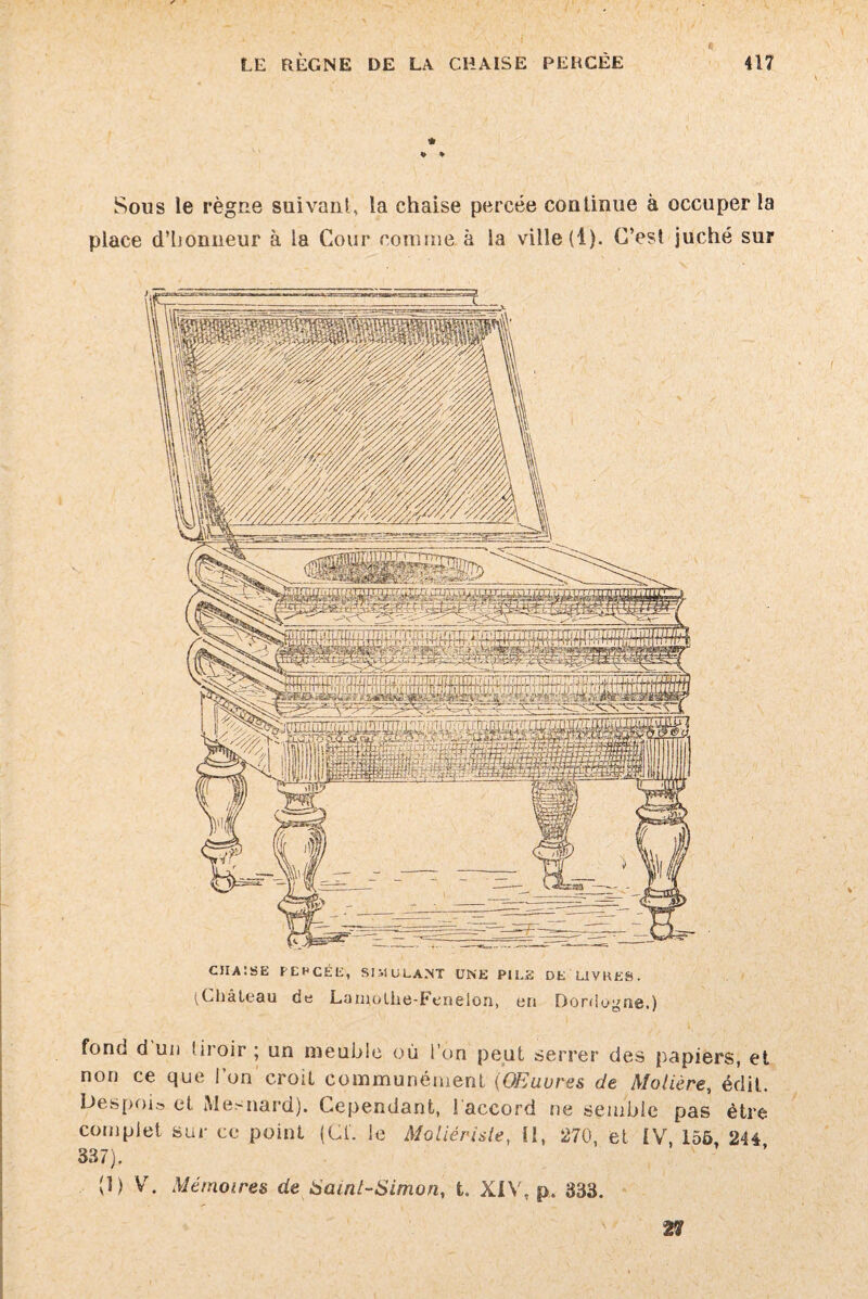 a LE RÈGNE DE LA CHAISE PERCÉE 417 Sous le règne suivant, la chaise percée continue à occuper la place d’honneur à la Cour connue à la ville (1). C’est juché sur CIIAÎSE PEHCÉE, SIMULANT UNE PILE DE LIVRES. (Château de Lamolhe-Fenelon, eri Dordogne.) fond d un tiroir ; un meuble où l’on peut serrer des papiers, et non ce que ion croît communément (Œuvres de Molière, édit. Despois et Mesnard). Cependant, l'accord ne semble pas être complet sur ce point (Cf. le Moliérisle, 11, 270, et IV, 155, 244 337). (1) V. Mémoires de Saint-Simon, t. XIV, p. 333. 27