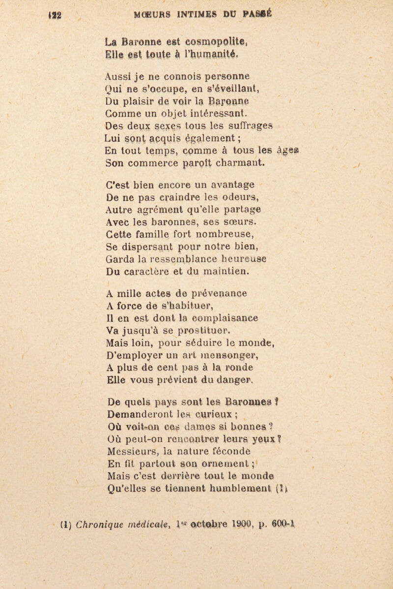 La Baronne est cosmopolite, Elle est toute à l’humanité. Aussi je ne connois personne Qui ne s’occupe, en s’éveillant, Du plaisir de voir la Baronne Gomme un objet intéressant. Des deux sexes tous les suffrages Lui sont acquis également ; En tout temps, comme à tous les âge® Son commerce paroît charmant. C’est bien encore un avantage De ne pas craindre les odeurs, Autre agrément qu’elle partage Avec les baronnes, ses sœurs. Cette famille fort nombreuse, Se dispersant pour notre bien, Garda la ressemblance heureuse Du caractère et du maintien. A mille actes de prévenance A force de s’habituer, Il en est dont la complaisance Va jusqu’à se prostituer. Mais loin, pour séduire le monde, D’employer un art mensonger, A plus de cent pas à la ronde Elle vous prévient du danger. De quels pays sont les Baronnes I Demanderont les curieux; Où voibon ces dames si bonnes ? Où peut-on rencontrer leurs yeux? Messieurs, la nature féconde En fil partout son ornement ; Mais c’est derrière tout le monde Qu’elles se tiennent humblement (U