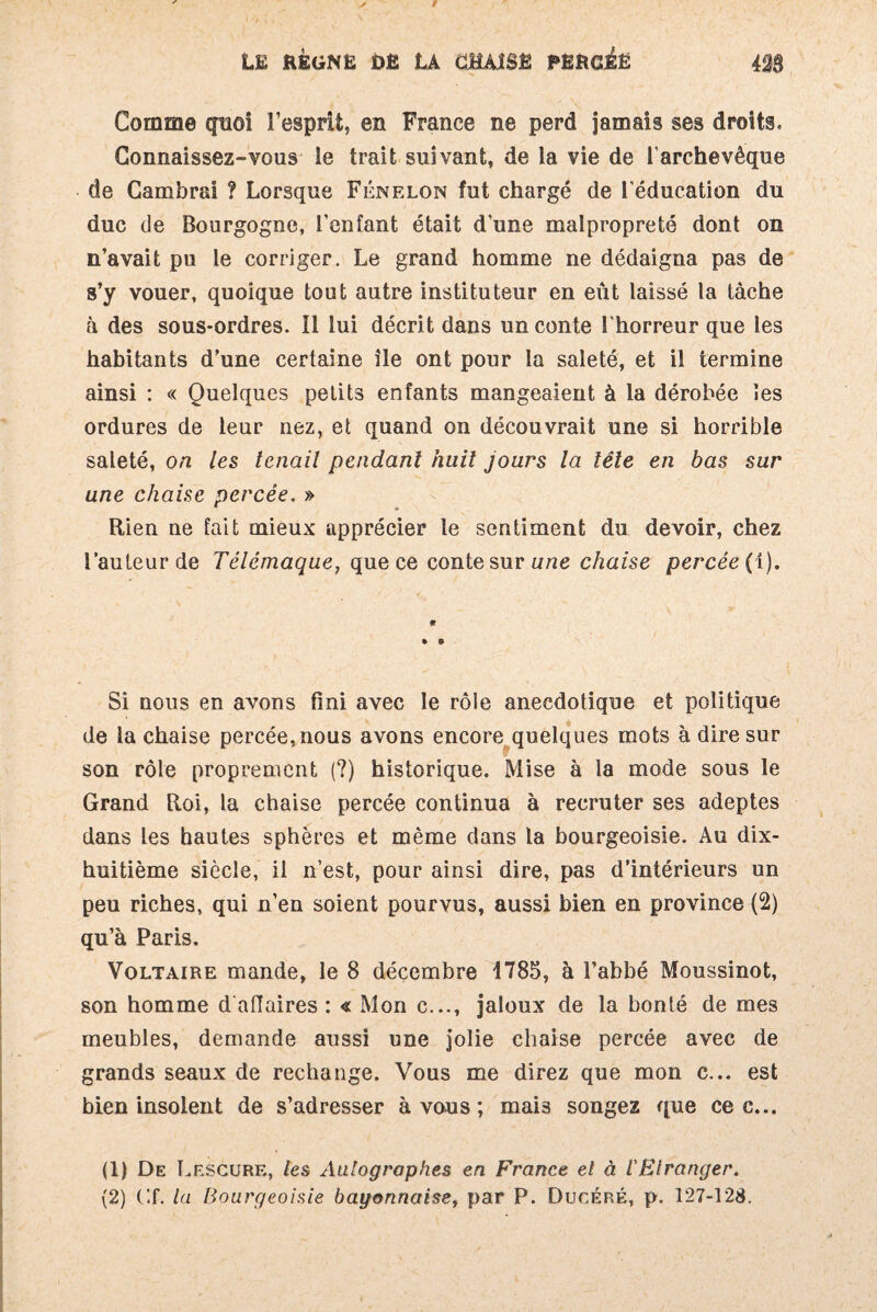 Comme quoi l’esprit, en France ne perd jamais ses droits. Connaissez-vous le trait suivant, de la vie de l’archevêque de Cambrai ? Lorsque Fénelon fut chargé de l’éducation du duc de Bourgogne, l’enfant était d’une malpropreté dont on n’avait pu le corriger. Le grand homme ne dédaigna pas de s’y vouer, quoique tout autre instituteur en eût laissé la tâche à des sous-ordres. 11 lui décrit dans un conte l'horreur que les habitants d’une certaine île ont pour la saleté, et il termine ainsi : « Quelques petits enfants mangeaient à la dérobée les ordures de leur nez, et quand on découvrait une si horrible saleté, on les tenait pendant huit jours la tête en bas sur une chaise percée. » Rien ne fait mieux apprécier le sentiment du devoir, chez l’auteur de Télémaque, que ce conte sur une chaise percée (1). « » © Si nous en avons fini avec le rôle anecdotique et politique de la chaise percée,nous avons encore quelques mots à dire sur son rôle proprement (?) historique. Mise à la mode sous le Grand Roi, la chaise percée continua à recruter ses adeptes dans les hautes sphères et même dans la bourgeoisie. Au dix- huitième siècle, il n’est, pour ainsi dire, pas d’intérieurs un peu riches, qui n’en soient pourvus, aussi bien en province (2) qu’à Paris. Voltaire mande, le 8 décembre 1785, à l’abbé Moussinot, son homme d affaires : « Mon c..., jaloux de la bonté de mes meubles, demande aussi une jolie chaise percée avec de grands seaux de rechange. Vous me direz que mon c... est bien insolent de s’adresser à vous ; mai3 songez que ce c... (1) De Lescure, les Autographes en France et à l'Etranger.