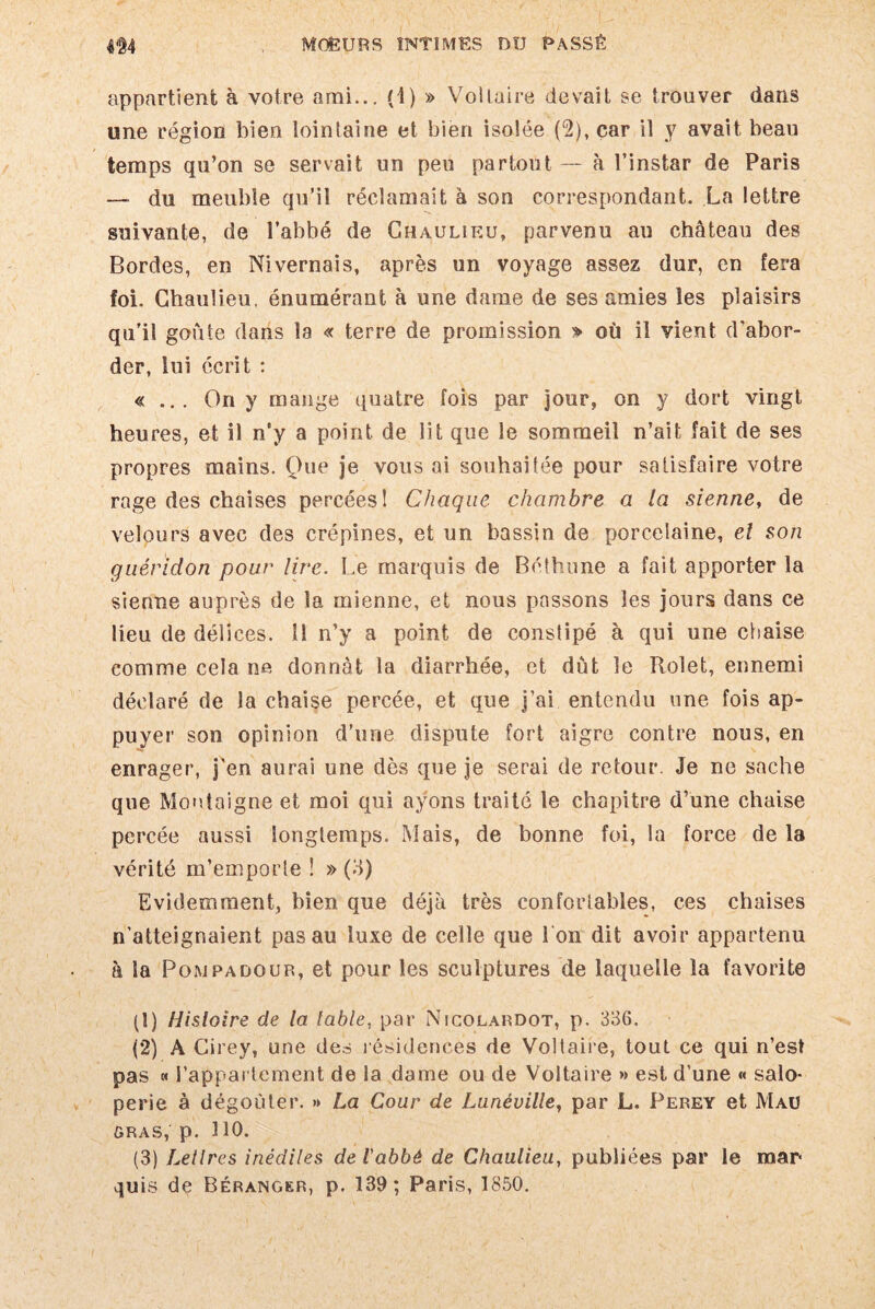 appartient à votre ami... (4) » Voltaire devait se trouver dans une région bien lointaine et bien isolée (2), car il y avait beau temps qu’on se servait un peu partout — à l’instar de Paris — du meuble qu’il réclamait à son correspondant. La lettre suivante, de l’abbé de Ghaulieu, parvenu au château des Bordes, en Nivernais, après un voyage assez dur, en fera foi. Ghaulieu, énumérant à une dame de ses amies les plaisirs qu’il goûte dans la « terre de promission » où il vient d’abor¬ der, lui écrit : « ... On y mange quatre fois par jour, on y dort vingt heures, et il n'y a point de lit que le sommeil n’ait fait de ses propres mains. One je vous ai souhaitée pour satisfaire votre rage des chaises percées! Chaque chambre a la sienne, de velours avec des crépines, et un bassin de porcelaine, el son guéridon pour lire. Le marquis de Béthune a fait apporter la sienne auprès de la mienne, et nous passons les jours dans ce lieu de délices, il n’y a point de constipé à qui une chaise comme cela ne donnât la diarrhée, et dût le Rolet, ennemi déclaré de la chaise percée, et que j’ai entendu une fois ap¬ puyer son opinion d’une dispute fort aigre contre nous, en enrager, j’en aurai une dès que je serai de retour. Je ne sache que Montaigne et moi qui ayons traité le chapitre d’une chaise percée aussi longtemps. Mais, de bonne foi, la force de la vérité m’emporte ! » (3) Evidemment, bien que déjà très confortables, ces chaises n’atteignaient pas au luxe de celle que l’on dit avoir appartenu à la Pompa do ur, et pour les sculptures de laquelle la favorite (1) Histoire de la table, par Nicolardot, p. 336. (2) A Cirey, une des résidences de Voltaire, tout ce qui n’est pas « l’appartement de la dame ou de Voltaire » est d’une « salo¬ perie à dégoûter. » La Cour de Lunéville, par L. Perey et Mau gras, p. HO. (3) Lettres inédiles de Vabbè de Chaulieu, publiées par le mar quis dç Béranger, p. 139; Paris, 1850.