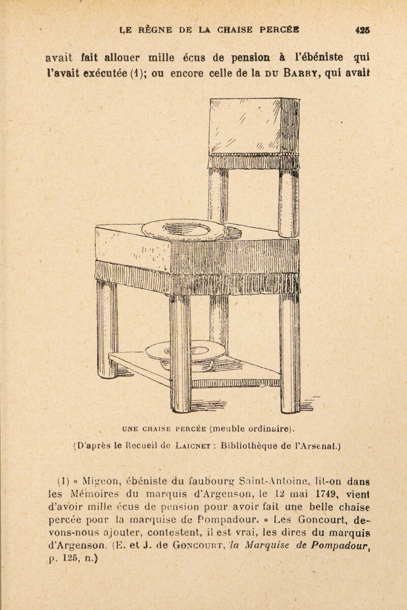 avait fait allouer mille écus de pension à l’ébéniste qui l’avait exécutée (1); ou encore celle de la du Barry, qui avait une chaise percée (meuble ordinaire). (D’après le Recueil de Laicnet : Bibliothèque de l’Arsenal.) (1) « Migeon, ébéniste du faubourg Saint-Antoine, lit-on dans les Mémoires du marquis d’Argenson, le 12 mai 1749, vient d’avoir mille écus de pension pour avoir fait une belle chaise percée pour la marquise de Pompadour. » Les Goncourt, de¬ vons-nous ajouter, contestent, il est vrai, les dires du marquis d’Argenson. (E. et J. de Goncourt, la Marquise de Pompadour, p. 125, n.)