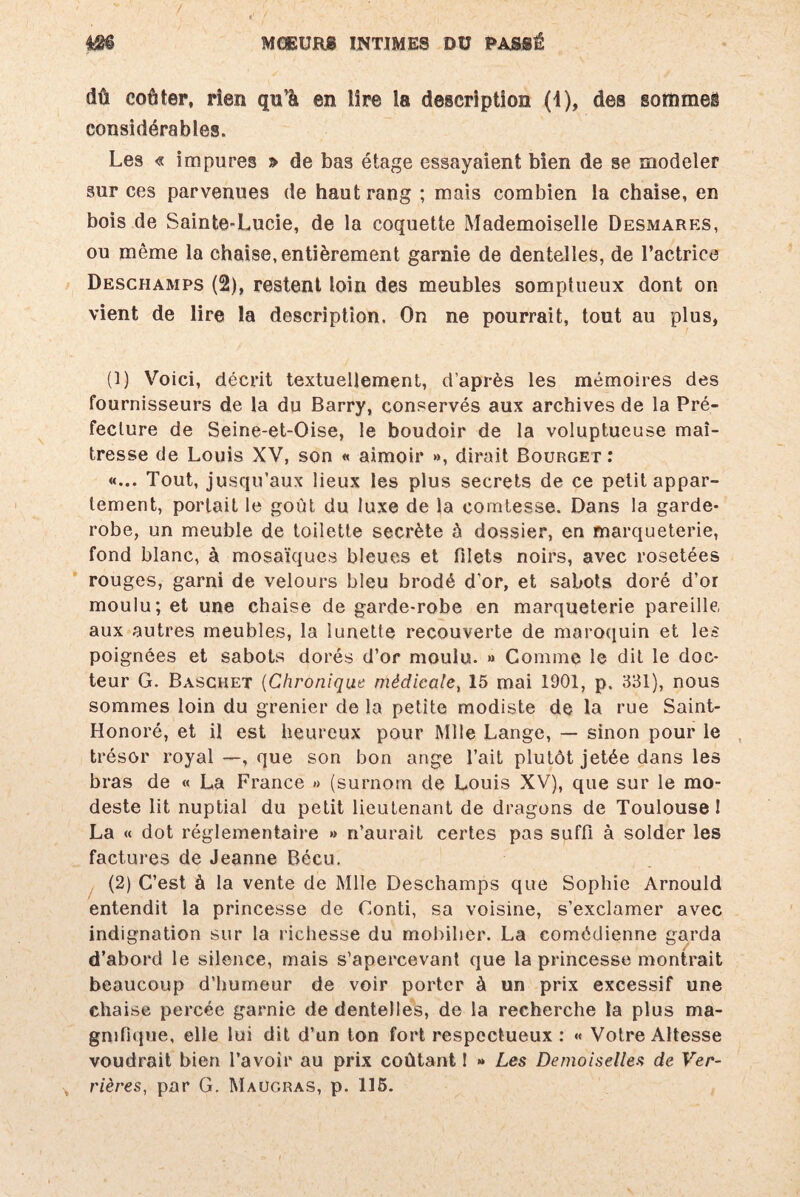 dû coûter, rien qiFà en lire la description (1), des sommeë considérables. Les « impures > de bas étage essayaient bien de se modeler sur ces parvenues de haut rang ; mais combien la chaise, en bois de Sainte-Lucie, de la coquette Mademoiselle Desmares, ou même la chaise, entièrement garnie de dentelles, de l’actrice Deschamps (2), restent loin des meubles somptueux dont on vient de lire la description. On ne pourrait, tout au plus, (1) Voici, décrit textuellement, d’après les mémoires des fournisseurs de la du Barry, conservés aux archives de la Pré¬ fecture de Seine-et-Oise, le boudoir de la voluptueuse maî¬ tresse de Louis XV, son « aimoir », dirait Bourget: «... Tout, jusqu’aux lieux les plus secrets de ce petit appar¬ tement, portait le goût du luxe de la comtesse. Dans la garde- robe, un meuble de toilette secrète h dossier, en marqueterie, fond blanc, à mosaïques bleues et filets noirs, avec rosetées rouges, garni de velours bleu brodé d'or, et sabots doré d’or moulu; et une chaise de garde-robe en marqueterie pareille, aux autres meubles, la lunette recouverte de maroquin et les poignées et sabots dorés d’or moulu. » Comme le dit le doc¬ teur G. Baschet (Chronique médicale, 15 mai 1901, p. 331), nous sommes loin du grenier de la petite modiste de la rue Saint- Honoré, et il est heureux pour Mlle Lange, — sinon pour le trésor royal —, que son bon ange l’ait plutôt jetée dans les bras de « La France » (surnom de Louis XV), que sur le mo¬ deste lit nuptial du petit lieutenant de dragons de Toulouse 1 La « dot réglementaire » n’aurait certes pas suffi à solder les factures de Jeanne Bécu. (2) C’est à la vente de Mlle Deschamps que Sophie Arnould entendit la princesse de Conti, sa voisine, s’exclamer avec indignation sur la richesse du mobilier. La comédienne garda d’abord le silence, mais s'apercevant que la princesse montrait beaucoup d'humeur de voir porter à un prix excessif une chaise percée garnie de dentelles, de la recherche la plus ma¬ gnifique, elle lui dit d’un ton fort respectueux : « Votre Altesse voudrait bien l’avoir au prix coûtant ! » Les Demoiselles de Ver¬ rières, par G. Maügras, p. 115.