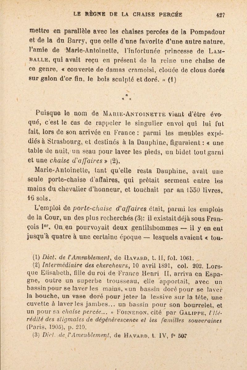 mettre en parallèle avec les chaises percées de la Pompadour et de la du Barry, que celle d'une favorite d’une autre nature, l’amie de Marie-Antoinette, l'infortunée princesse de Lam- balle, qui avait reçu en présent de la reine une chaise de ce genre, « couverte de damn9 cramoisi, clouée de clous dorég sur galon d’or fin, le bois sculpté et doré. » (1) * * * Puisque le nom de Marie-Antoinette vient d’ètre évo¬ qué, c est le cas de rappeler le singulier envoi qui lui fut fait, lors de son arrivée en France : parmi les meubles expé¬ diés à Strasbourg, et destinés à la Dauphine, figuraient : « une table de nuit, un seau pour laver les pieds, un bidet tout garni et une chaise d'affaires » (2), Marie-Antoinette, tant qu’elle resta Dauphine, avait une seule porte-chaise d’affaires, qui prêtait serment entre les mains du chevalier d’honneur, et touchait par an 1550 livres, 46 sols. L’emploi de porte-chaise d'affaires était, parmi les emplois de la Cour, un des plus recherchés (3): il existait déjà sous Fran¬ çois Ier. On en pourvoyait deux gentilshommes — il y en eut jusqu’à quatre à une certaine époque — lesquels avaient « tou- (1) DicL de t’Ameublement, de Bavard, t. U, fol. 1061. (2) Intermédiaire des chercheurs, 10 avril 1891, col. 202. Lors¬ que Elisabeth, fille du roi de France Henri II, arriva en Espa¬ gne, outre un superbe trousseau, elle apportait, avec un bassin pour se laver les mains, «un bassin doré pour se laver la bouche, un vase doré pour jeter la lessive sur la tête, une cuvette à laver les jambes... un bassin pour son bourrelet, et un pour sa chaise percée... » Forneron, cité par Galippe, l'Hé¬ rédité des stigmates de dégénérescence et les familles souveraines (Paris, 1905), p. 210. (3) Dirl. de J* Ameublement, de Havard, t. IV, f° 507