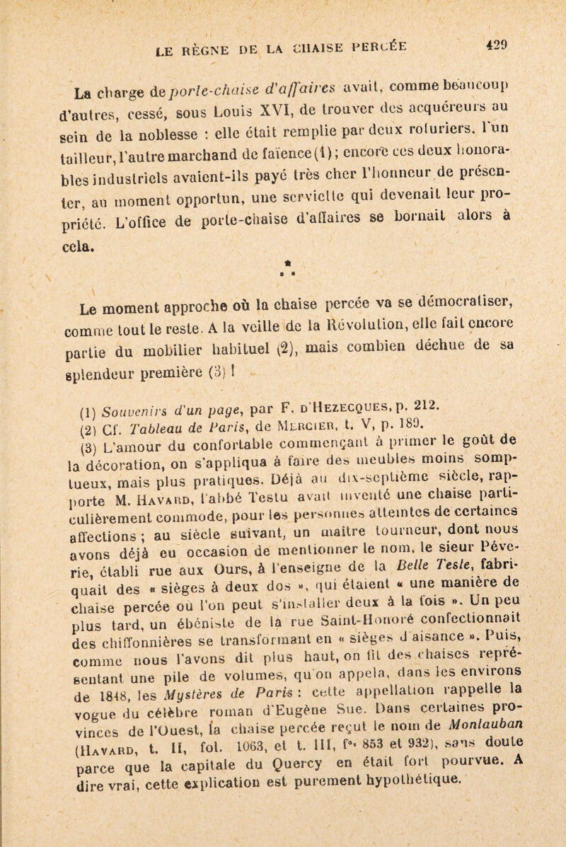La charge deporle-chaise d'affaires avait, comme beaucoup d’autres, cessé, sous Louis XVI, de trouver des acquéreurs au sein de ia noblesse : elle était remplie par deux roluriers, lun tailleur, l'autre marchand de faïence (4); encore ces deux honora¬ bles industriels avaient-ils payé très cher rhonncur.de présen¬ ter, au moment opportun, une serviette qui devenait leur pro¬ priété. L’office de porte-chaise d’allaires se bornait alors à cela. « © 9 Le moment approche où la chaise percée va se démocratiser, comme tout le reste. A la veille de la Révolution, elle fait cncoie partie du mobilier habituel (2), mais combien déchue de sa splendeur première (3) ! (1) Souvenirs d'un page, par F. d’Hezecques, p. 212. (2) Cf. Tableau de Paris, de Mercier, t. V, p. 189. (3) L’amour du confortable commençant a primer le goût de la décoration, on s’appliqua à faire des meubles moins somp¬ tueux mais plus pratiques. Déjà au dix-septième siècle, rap¬ porte M. Havard, l’abbé Tcstu avait inventé une chaise parti¬ culièrement commode, pour les personnes atteintes de certaines affections ; au siècle suivant, un maitre tourneur, dont nous avons déjà eu occasion de mentionner le nom, le sieur Pévc- rie, établi rue aux Ours, à l’enseigne de la Belle 7es/e, fabri¬ quait des « sièges à deux dos », qui étaient « une manière de chaise percée ou l’on peut s’mslaller deux à la fois ». Un peu plus tard, un ébéniste de la rue Saint-Honoré confectionnait des chiffonnières se transformant en « sièges J aisance ». Puis, comme nous l’avons dit plus haut, oh lit des chaises repré¬ sentant une pile de volumes, qu’on appela, dans les environs de 1848, les Mystères de Paris : cette appellation rappelle la vogue du célèbre roman d'Eugène Sue. Pans certaines pro¬ vinces de l’Ouest, (a chaise percée reçut le nom de Monlauban (Havard, t. II, fol. 1063, et t. 111, f* 853 et 932), sans doute parce que la capitale du Quercy en était fort pourvue. A dire vrai, cette explication est purement hypothétique.