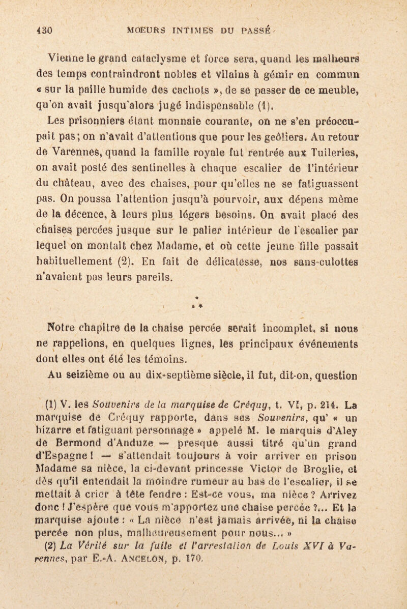 Vienne le grand cataclysme et force sera, quand les malheurs des temps contraindront nobles et vilains à gémir en commun « sur la paillé humide des cachots », de se passer de ce meuble, qu’on avait jusqu'alors jugé indispensable (1), Les prisonniers étant monnaie courante, on ne s’en préoccu¬ pait pas; on n’avait d’attentions que pour les geôliers» Au retour de Varennes, quand la famille royale fut rentrée aux Tuileries, on avait posté des sentinelles à chaque escalier de l’intérieur du château, avec des chaises, pour qu’elles ne se fatiguassent pas. On poussa l’attention jusqu’à pourvoir, aux dépens même de la décence, à leurs plus légers besoins. On avait placé des chaises percées jusque sur le palier intérieur de l’escalier par lequel on montait chez Madame, et où celte jeune fille passait habituellement (2). En fait de délicatesse, nos sans-culottes n’avaient pas leurs pareils. « . » * Nôtre chapitre de la chaise percée serait incomplet, si nous ne rappelions, en quelques lignes, les principaux événements dont elles ont été les témoins. Au seizième ou au dix-septième siècle, il fut, dit-on, question (1) V. les Souvenirs cle la marquise de Créquy, t. Vî, p. 214. La marquise dé Créquy rapporte, dans ses Souvenirs, qu’ « un bizarre et fatiguant personnage » appelé M. le marquis d’Aley de Bermond d’Anduze *— presque aussi titré qu’Un grand d’Espagne ! — s’attendait toujours à voir arriver en prison Madame sa nièce, la ci-devant princesse Victor de Broglie, et dès qu'il entendait la moindre rumeur au bas de l’escalier, il se mettait à crier à tête fendre: Est-ce vous, ma nièce? Arrivez donc ! J’espère que vous m’apportez une chaise percée ?... Et la marquise ajoute : « La nièce n’est jamais arrivée, ni la chaise percée non plus, malheureusement pour nous... » (2) La Vérité sur la fuite el l'arrestation de Louis XVI à Va- rennes, par Ë.-A. AnCëlON, p. 170.