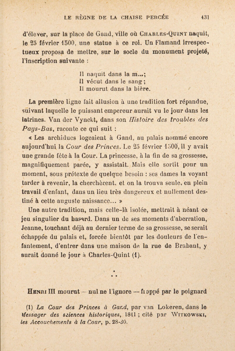 d'élever, sur la place de Gand, ville où Charles-Quint naquit, le 25 février 1500, une statue à ce roi. Un Flamand irrespec¬ tueux proposa de mettre, sur le socle du monument projeté, l’inscription suivante : Il naquit dans la m...; il vécut dans le sang ; Il mourut dans la bière. La première ligne fait allusion à une tradition fort répandue, suivant laquelle le puissant empereur aurait vu le jour dans les latrines. Van der Vynckt, dans son Histoire des troubles des Pays-Bas, raconte ce qui suit : « Les archiducs logeaient à Gand, au palais nommé encore aujourd’hui la Cour des Princes. Le 25 février 1500, il y avait une grande fête à la Cour. La princesse, à la Fin de sa grossesse, magnifiquement parée, y assistait. Mais elle sortit pour un moment, sous prétexte de quelque besoin : ses dames la voyant tarder à revenir, la cherchèrent, et on la trouva seule, en plein travail d’enfant, dans un lieu très dangereux et nullement des¬ tiné à cette auguste naissance... » Une autre tradition, mais celle-là isolée, mettrait à néant ce jeu singulier du hasard. Dans un de ses moments d’aberration, Jeanne, touchant déjà au dernier terme de sa grossesse, se serait échappée du palais et, forcée bientôt par les douleurs de l’en¬ fantement, d’entrer dans une maison de la rue de Brabant, y aurait donné le jour à Charles-Quint (1). • 9 Henri III mourut — nul ne l’ignore — frappé par le poignard (1) La Cour des Princes à Gand, par van Lokeren, dans le Messager des sciences historiques, 1841 ; cité par Witkowski, les Accouchements à ta Cour, p. 28-30.