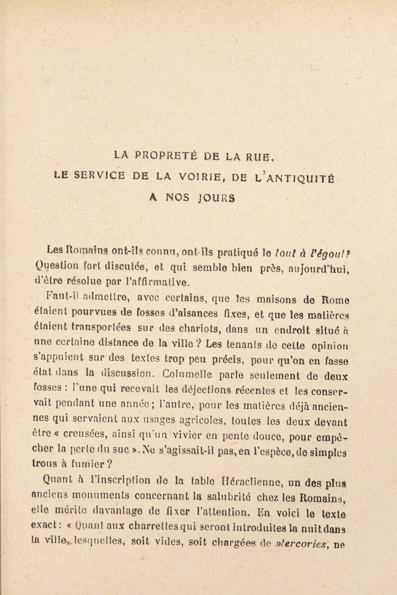 LA PROPRETÉ DE LA RUE. LE SERVICE DE LA VOIRIE, DE L ANTIQUïTÉ A NOS JOURS Les Romains ont-ils connu, ont-ils pratiqué le tout à Vêgoalf Question fort discutée, et qui semble bien près, aujourd’hui, d’ètre résolue par l’affirmative. Fant-ii admettre, avec certains, que les maisons de Rome étaient pourvues de fosses d’aisances fixes, et que les matières étaient transportées sur des chariots, dans un endroit situé h une certaine distance de la ville? Les tenants de cette opinion s appuient sur des textes trop peu précis, pour qu’on en fasse état dans la discussion. Columelle parle seulement de deux fosses : I une qui recevait les déjections récentes et les conser¬ vait pendant une année; l’autre, pour les matières déjà ancien¬ nes qui servaient aux usages agricoles, toutes les deux devant ètre« creusées, ainsi qu'un vivier en pente douce, pour empê¬ cher la perte du suc ».Ne s’agissait-il pas,en l’espèce, de simples trous à fumier? Quant à l'inscription de la table Héraclienne, un des plus anciens monuments concernant la salubrité chez les Romains, elle mérite davantage de fixer l’attention. En voici le texte exact: « Quant aux charreüesqui seront introduites la nuit dans la ville, lesquelles, soit vides, soit chargées de vîercories, ne
