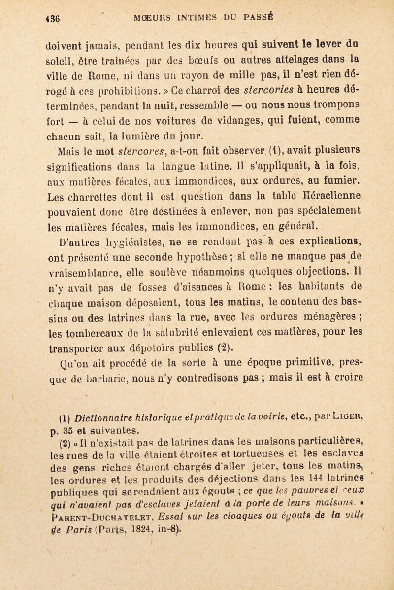 doivent jamais, pendant les dix heures qui suivent le lever du soleil, être traînées par des bœufs ou autres attelages dans la ville de Rome, ni dans un rayon de mille pas, il n’est rien dé¬ rogé à ces prohibitions. » Ce charroi des slercories à heures dé¬ terminées, pendant la nuit, ressemble — ou nous nous trompons fort — à celui de nos voitures de vidanges, qui fuient, comme chacun sait, la lumière du jour. Mais le mot slevcores, a-t-on fait observer (1), avait plusieurs significations dans la langue latine. 11 s’appliquait, à la fois, aux matières fécales, aux immondices, aux ordures, au fumier. Les charrettes dont il est question dans la table Héraclienne pouvaient donc être destinées à enlever, non pas spécialement les matières fécales, mais les immondices, en général. D’autres hygiénistes, ne se rendant pas à ces explications, ont présenté une seconde hypothèse ; si elle ne manque pas de vraisemblance, elle soulève néanmoins quelques objections. Il n’y avait pas de fosses d’aisances à Rome : les habitants de chaque maison déposaient, tous les matins, le contenu des bas¬ sins ou des latrines dans la rue, avec les ordures ménagères ; les tombereaux de la salubrité enlevaient ces matières, pour les transporter aux dépotoirs publics (2). Qu’on ait procédé de la sorte à une époque primitive, pres¬ que de barbarie, nous n’y contredisons pas ; mais il est à croire (1) Dictionnaire historique elpratiquede la voirie, etc., par Liger, p, 35 et suivantes. (2) «Il n’existait pas de latrines dans les maisons particulières, les rues delà ville étaient étroites et tortueuses et les esclaves des gens riches étaient chargés d'aller jeter, tous les matins, les ordures et les produits des déjections dans les 1+4 latrines publiques qui se rendaient aux égout» ; ce que les pauvres ei -'eux qui n'avaient pas d'esclaves jelaient à ia porle de leurs maisons. » Rarent-Duchatelet, Essai sur les cloaques ou éijouts de la yüfa 4e Paris (parjs, 1824, in-8).