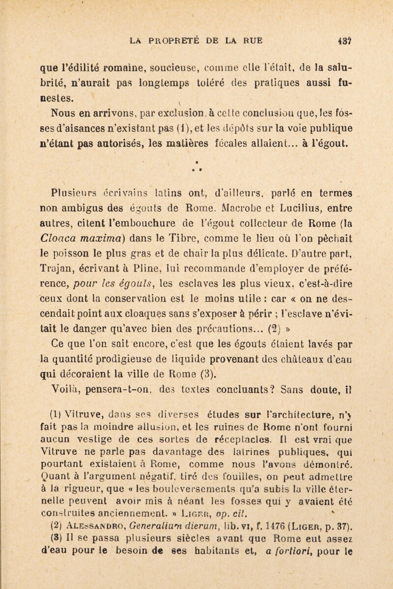que l’édilité romaine, soucieuse, comme elle l'était, de la salu¬ brité, n’aurait pas longtemps toléré des pratiques aussi fu¬ nestes. Nous en arrivons, par exclusion, à cette conclusion que, les fos¬ ses d’aisances n’existant pas (i), et les dépôts sur la voie publique n’étant pas autorisés, les matières fécales allaient... à l’égout. Plusieurs écrivains latins ont, d’ailleurs, parlé en termes non ambigus des égouts de Rome. Macrobe et Lucilius, entre autres, citent l’embouchure de i’égout collecteur de Rome (la Cloaca maxima) dans le Tibre, comme le lieu où l’on pêchait le poisson le pins gras et de chair la plus délicate. D’autre part, Trajan, écrivant à Pline, lui recommande d’employer de préfé¬ rence, pour les égouls, les esclaves les plus vieux, e’est-à-dire ceux dont la conservation est le moins utile : car « on ne des¬ cendait point aux cloaques sans s’exposer à périr ; l’esclave n’évi¬ tait le danger qu’avec bien des précautions... (2) » Ce que l’on sait encore, c’est que les égouts étaient lavés par la quantité prodigieuse de liquide provenant des châteaux d’eau qui décoraient la ville de Rome (3). Voilà, pensera-t-on, des textes concluants? Sans doute, il (1) Vitruve, daus ses diverses études sur l’architecture, n’j fait pas la moindre allusion, et les ruines de Rome n’ont fourni aucun vestige de ces sortes de réceptacles. 11 est vrai que Vitruve ne parle pas davantage des latrines publiques, qui pourtant existaient à Rome, comme nous l'avons démontré. Quant à l’argument négatif, tiré des fouilles, on peut admettre à la rigueur, que « les bouleversements qu’a subis la ville éter¬ nelle peuvent avoir mis à néant les fosses qui y avaient été construites anciennement. » Ligrr, op. cil. * (2) Alessaindro, Generaliam dierum, lib. vi, f. Î476 (Liger, p. 37). (3) Il se passa plusieurs siècles avant que Rome eut assez d’eau pour le besoin de ses habitants et, a fortiori, pour le