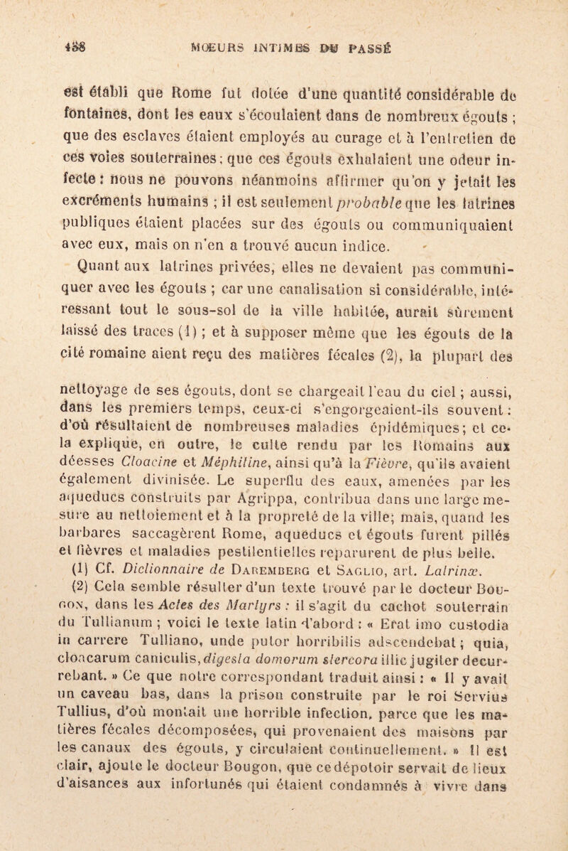 eôt établi que Rome fut dotée d'une quantité considérable de fontaines, dont les eaux s'écoulaient dans de nombreux égouts ; que des esclaves étaient employés au curage et à l’entretien de ces voies souterraines; que ces égouts exhalaient une odeur in¬ fecte : nous ne pouvons néanmoins affirmer qu’on y jetait les excréments humains ; il est seulement probable que les latrines publiques étaient placées sur des égouts ou communiquaient avec eux, mais on n’en a trouvé aucun indice. Quant aux latrines privées, elles ne devaient pas communi¬ quer avec les égouts ; car une canalisation si considérable, inlé* ressant tout le sous-sol de la ville habitée, aurait sûrement laissé des traces (1) ; et à supposer môme que les égouts de la cité romaine aient reçu des matières fécales (2), la plupart des nettoyage de ses égouts, dont se chargeait l'eau du ciel ; aussi, dans les premiers temps, ceux-ci s’engorgeaient-ils souvent ; d’où résultaient de nombreuses maladies épidémiques; et ce¬ la explique, en outre, le culte rendu par les Romains aux déesses Cloacine et MèphUine, ainsi qu’à la 'Fièvre, qu’ils avaieht également divinisée. Le superflu des eaux, amenées par les aqueducs construits par Agrippa, contribua dans une large me¬ sure au nettoiement et à la propreté de la ville; mais, quand les barbares saccagèrent Rome, aqueducs et égouts furent pillés et lièvres et maladies pestilentielles reparurent de plus belle. (1) Cf. Diclionnaire de Daremderg et Saolïo, art. Lalrinæ. (2) Cela semble résulter d’un texte trouvé parle docteur Bou- r.ox, dans les Actes des Martyrs: il s’agit du cachot souterrain du Tullianum ; voici le texte latin d’abord : « Erat imo custodia in carrere Tulliano, unde putor horribilis adscendebat ; quia, cloacarum caniculis,digesla domorum slcrcora illic jugiter decur- rebant. » Ce que noire correspondant traduit ainsi : « II y avait un caveau bas, dans la prison construite par le roi Servius Tullius, d’où montait une horrible infection, parce que les ma¬ tières fécales décomposées, qui provenaient des maisons par les canaux des égouts, y circulaient Continuellement. » 11 est clair, ajoute le docteur Bougon, que ce dépotoir servait de lieux d aisances aux infortunés qui étaient condamnés à vivre dans