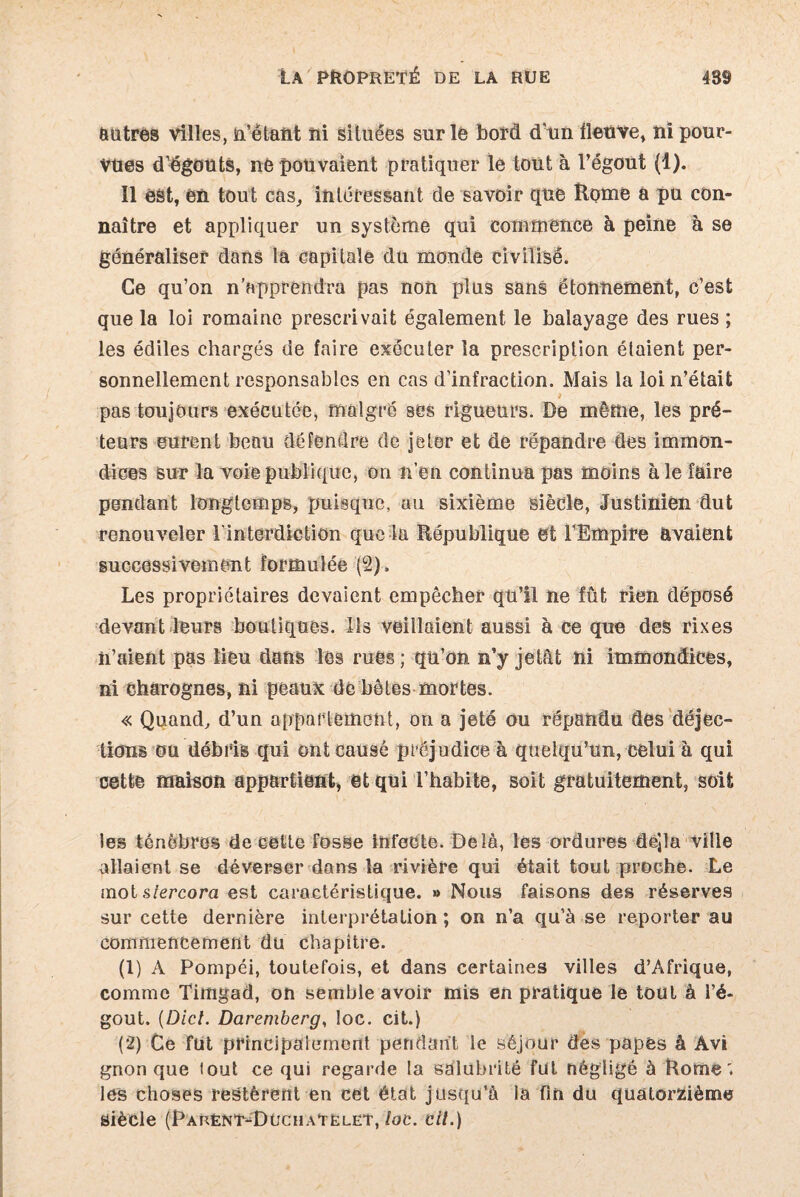 autres villes, n’êtant ni situées sur le bord d’un fleuve, ni pour¬ vues d’égouts, né pouvaient pratiquer le tout à l’égout (1). Il est, en tout cas, intéressant de savoir que Home a pu con¬ naître et appliquer un système qui commence à peine à se généraliser dans la capitale du monde civilisé. Ce qu’on n’apprendra pas non plus sans étonnement, c’est que la loi romaine prescrivait également le balayage des rues ; les édiles chargés de faire exécuter la prescription étaient per¬ sonnellement responsables en cas d’infraction. Mais la loi n’était pas toujours exécutée, malgré ses rigueurs. De même, les pré¬ teurs eurent beau défendre de jeter et de répandre des immon¬ dices sur la voie publique, on lien continua pas moins aie faire pendant longtemps, puisque, au sixième siècle, Justinien dut renouveler l'interdiction que la République et l’Empire avaient successivement formulée (2). Les propriétaires devaient empêcher qn’il ne fût rien déposé devant leurs boutiques. Ils veillaient aussi à ce que des rixes îi’aient pas lieu dans lés rues ; qu’on n’y jetât ni immondices, ni charognes, ni peaux de hôtes mortes. « Quand, d’un appartement, on a jeté ou répandu des déjec¬ tions ou débris qui ont causé préjudice à quelqu’un, celui à qui cette maison appartient, et qui l’habite, soit gratuitement, soit les ténèbres de cette fosse infecte. Delà, les ordures dejla ville allaient se déverser dans la rivière qui était tout proche. Le mot slercora est caractéristique. » Nous faisons des réserves sur cette dernière interprétation; on n’a qu’à se reporter au commencement du chapitre. (1) A Pompéi, toutefois, et dans certaines villes d’Afrique, comme Timgad, on semble avoir mis en pratique le tout à l’é¬ gout. (Dicl. Daremberg, loc. cit.) (2) Ce fut principalement pendant le séjour des papes à Àvi gnon que lout ce qui regarde la salubrité fut négligé à Rome', les choses restèrent en cet état jusqu’à la fin du quatorzième siècle (Pauènt^DüchaTëlet,/oc. cil.)