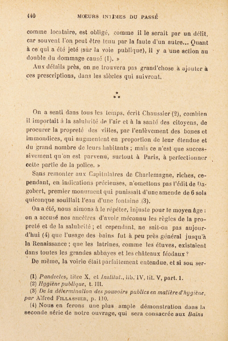 comme locataire, est oblige, comme il le serait par un délit, car souvent l’on peut être tenu par la faute d’un autre... Quant à ce qui a été jeté (sur la voie publique), il y a une action au double du dommage causé (1). » Aux détails près, on ne trouvera pas grand’chose à ajouter à ces prescriptions, dans les siècles qui suivront. » On a senti dans tous les temps, écrit Chaussier (2), combien il importait à la salubrité de l’air et à la santé des citoyens, de procurer la propreté des villes, par l’enlèvement des boues et immondices, qui augmentent en proportion de leur étendue et du grand nombre de leurs habitants ; mais ce n’est que succes¬ sivement qu’on est parvenu, surtout à Paris, à perfectionner cette partie de la police. » Sans remonter aux Capitulaires de Charlemagne, riches, ce¬ pendant, en indications précieuses, n’omettons pas l’édit de Da¬ gobert, premier monument qui punissait d’une amende de 6 sols quiconque souillait l’eau d’une fontaine (3). On a été, nous aimons à le répéter, injuste pour le moyen âge : on a accusé nos ancêtres d’avoir méconnu les règles de la pro¬ preté et de la salubrité ; et cependant, ne sait-on pas aujour¬ d’hui (4) que l’usage des bains fut à peu près général jusqu’à la Renaissance ; que les latrines, comme les étuves, existaient dans toutes les grandes abbayes et les châteaux féodaux? De même, la voirie était parfaitement entendue, et si son ser- (1) Pandectes, titre X, et Institut., Jib.'IV, lit. Y, part. 1. (2) Hygiène publique, t. III. (3) De la détermination des pouvoirs publics en matière d'hygiène, par Alfred Fillassier, p. 110. (4) Nous en ferons une plu3 ample démonstration dans la seconde série de notre ouvrage, qui sera consacrée aux Bains