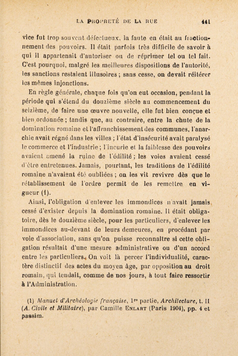vice fut trop souvent défectueux, la faute en était au fraction¬ nement des pouvoirs. Il était parfois très difficile de savoir à qui il appartenait d’autoriser ou de réprimer tel ou tel fait. C’est pourquoi, malgré les meilleures dispositions de l’autorité, les sanctions restaient illusoires; sans cesse, on devait réitérer les mêmes injonctions. En règle générale, chaque fois qu’on eut occasion, pendant la période qui s’étend du douzième siècle au commencement du seizième, de faire une œuvre nouvelle, elle fut bien conçue et bien ordonnée; tandis que, au contraire, entre la chute de la domination romaine etrafiranchissementdes communes, l’anar¬ chie avait régné dans les villes ; l'état d’insécurité avait paralysé le commerce et l’industrie ; l'incurie et la faiblesse des pouvoirs avaient amené la ruine de l edilité ; les voies avaient cessé d’ètre entretenues. Jamais, pourtant, les traditions de l’édilité romaine n’avaient été oubliées ; on les vit revivre dès que le rétablissement de l’ordre permit de les remettre en vi¬ gueur (1). Ainsi, l’obligation d’enlever les immondices n avait jamais cessé d’exister depuis la domination romaine, il était obliga¬ toire, dès le douzième siècle, pour les particuliers, d'enlever les immondices au-devant de leurs demeures, en procédant par voie d’association, sans qu’on puisse reconnaître si cette obli¬ gation résultait d’une mesure administrative ou d’un accord entre les particuliers* On voit là percer l’individualité, carac¬ tère distinctif des actes du moyen âge, par opposition au droit romain, qui tendait, comme de nos jours, à tout faire ressortir à l’Administration. (1) Manuel d'Archéologie, française, lro partie, Archileclure, t. II (A. Civile et Militaire), par Camille Enlart (Paris 1904), pp. 4 et passim.