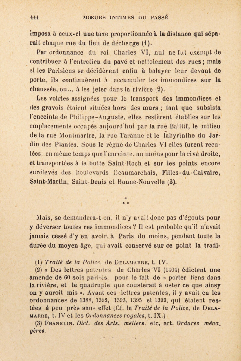 imposa à ceux-ci une taxe proportionnée à la distance qui sépa¬ rait chaque rue du lieu de décharge (U- Par ordonnance du roi Charles VI, nul ne fut exempt de contribuer à l'entretien du pavé et nettoiement des rues ; mais si les Parisiens se décidèrent enfin à balayer leur devant de porte, ils continuèrent à accumuler les immondices sur la chaussée, ou... h les jeler dans la rivière (2). Les voiries assignées pour le transport des immondices et des gravois étaient situées hors des murs ; tant que subsista l'enceinte de Philippe-Auguste, elles restèrent établies sur les emplacements occupés aujourd'hui par la rue BailliE, le milieu delà rue Montmartre, la rue Taranne elle labyrinthe du Jar¬ din des Plantes. Sous le règne de Charles VI elles furent recu¬ lées, en même temps que l'enceinte, au moins pour la rive droite, et transportées à la butte Saint-Roeh et sur les points encore surélevés des boulevards Beaumarchais, Filles-du-Calvaire, Saint-Martin, Saint-Denis et Bonne-Nouvelle (3). Mais, se demandera-t on, il n’y avait donc pas d’égouts pour y déverser toutes ces immondices ? Il est probable qu'il n’avait jamais cessé d’y en avoir, à Paris du moins, pendant toute la durée du moyen âge, qui avait conservé sur ce point la tradi- (1) Traité de la Police, de Delamarre, t. IV. (2) « Des lettres patentes de Charles VI (1404) édictent une amende de 60 sols parisis, pour le fait de « porter fiens dans la rivière, et le quadruple que cousterait à oster ce que ainsy on y auroit mis ». Avant ces lettres patentes, ii y avait eu les ordonnances de 1388, 1302, 1393, 1395 et 1399, qui étaient res¬ tées à peu près sans effet (Cf. le Traité de la Police, de Dela- marre, t. IV et les Ordonnances royales, t. IX.) (3) Franklin. Dict. des Arls, métiers, etc, art. Ordures ména gères