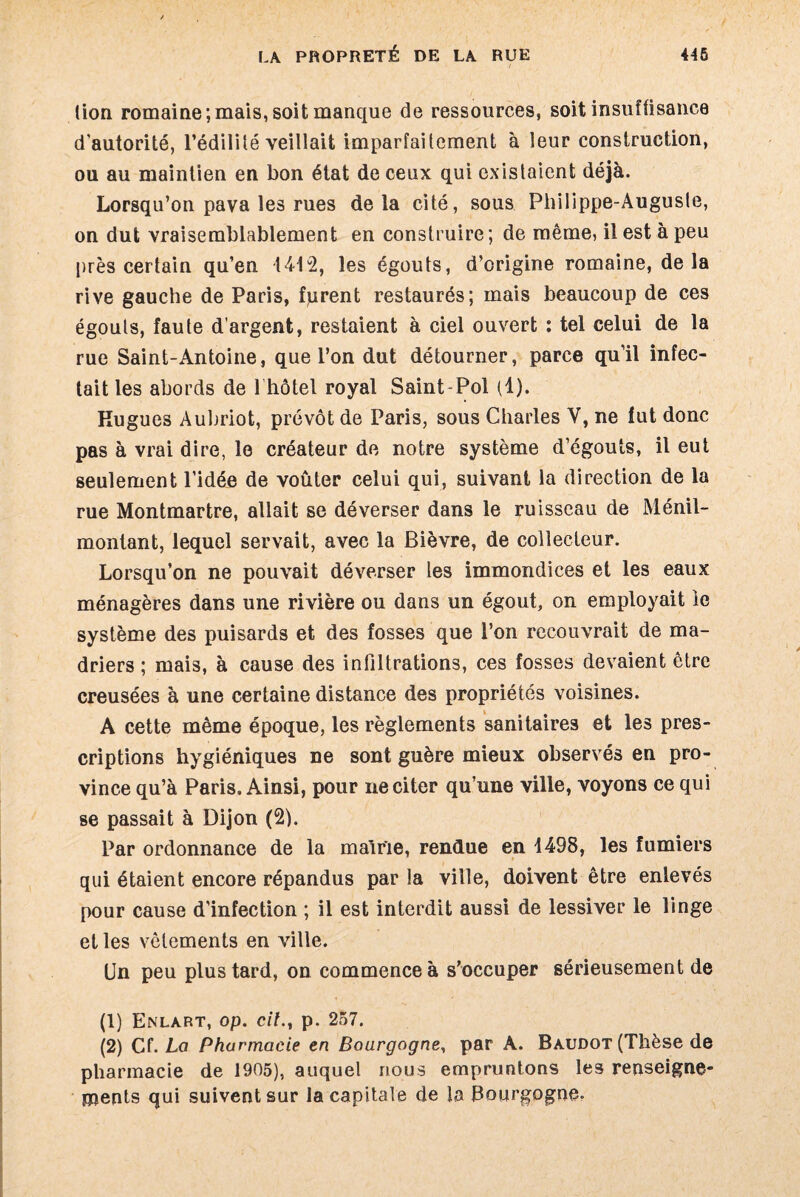 (ion romaine;mais, soit manque de ressources, soit insuffisance d'autorité, l’édilité veillait imparfaitement à leur construction, ou au maintien en bon état de ceux qui existaient déjà. Lorsqu’on pava les rues de la cité, sous Philippe-Auguste, on dut vraisemblablement en construire; de même, il est à peu près certain qu’en 1412, les égouts, d’origine romaine, delà rive gauche de Paris, fprent restaurés; mais beaucoup de ces égouts, faute d’argent, restaient à ciel ouvert : tel celui de la rue Saint-Antoine, que l’on dut détourner, parce qu’il infec¬ tait les abords de 1 hôtel royal Saint-Pol (1). Rugues Aubriot, prévôt de Paris, sous Charles Y, ne fut donc pas à vrai dire, le créateur de notre système d’égouts, il eut seulement l’idée de voûter celui qui, suivant la direction de la rue Montmartre, allait se déverser dans le ruisseau de Ménil- montant, lequel servait, avec la Bièvre, de collecteur. Lorsqu’on ne pouvait déverser les immondices et les eaux ménagères dans une rivière ou dans un égout, on employait le système des puisards et des fosses que l’on recouvrait de ma¬ driers ; mais, à cause des infiltrations, ces fosses devaient être creusées à une certaine distance des propriétés voisines. A cette même époque, les règlements sanitaires et les pres¬ criptions hygiéniques ne sont guère mieux observés en pro¬ vince qu’à Paris. Ainsi, pour ne citer qu’une ville, voyons ce qui se passait à Dijon (2). Par ordonnance de la mairie, rendue en 1498, les fumiers qui étaient encore répandus par la ville, doivent être enlevés pour cause d’infection ; il est interdit aussi de lessiver le linge et les vêlements en ville. Un peu plus tard, on commence à s’occuper sérieusement de (1) Enlart, op. cil., p. 257. (2) Cf .La Pharmacie en Bourgogne, par A. Baudot (Thèse de pharmacie de 1905), auquel nous empruntons les renseigne¬ ments qui suivent sur la capitale de la Bourgogne»