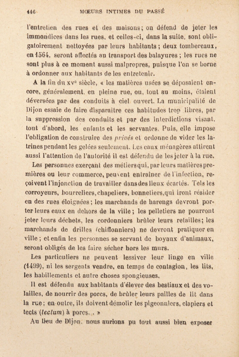 l’entretien des rues et des maisons; on défend de jeter les Immondices dans le3 rues, et celles-ci, dans la suite, sont obli¬ gatoirement nettoyées parleurs habitants; deux tombereaux, en 1564, seront affectés au transport des balayures ; les rues ne sont plus h. ce moment aussi malpropres, puisque l’on se borne à ordonner aux habitants de les entretenir. A la fin du xv° siècle, « les matières usées se déposaient en¬ core, généralement, en pleine rue, ou, tout au moins, étaient déversées par des conduits à ciel ouvert. La municipalité de Dijon essaie de faire disparaître ces habitudes trop libres, par la suppression des conduits et par des interdictions visant, tout d’abord, les enfants et les servantes. Puis, elle impose l’obligation de construire des privés et ordonne de vider les la¬ trines pendant les golées seulement. Les eaux ménagères attirent aussi l’attention de l’autorité il est défendu de les jeter à la rue. Les personnes exerçant des métiersqui, par leurs rnatièrespre- mières ou leur commerce, peuvent entraîner de 1 infection, re¬ çoivent l'injonction de travailler dansdeslieux écartés. Tels les corroyeurs, bourreliers,chapeliers, bonnetiers,qui iront résider en des rues éloignées; les marchands de harengs devront por¬ ter leurs eaux en dehors de la ville; les pelletiers ne pourront jeter leurs déchets, les cordonniers brûler leurs retailles; les marchands de drilles ^chiffonniers) ne devront pratiquer en ville; et enfin les personnes se servant de boyaux d’animaux, seront obligés de les faire sécher hors les murs. Les particuliers ne peuvent lessiver leur linge en ville (1499), ni les sergents vendre, en temps de contagion, les lits, les habillements et autre choses spongieuses. Il est défendu aux habitants d’élever des bestiaux et des vo¬ lailles, de nourrir des porcs, de brûler leurs pailles de lit dans 1a, rue; en outre, ils doivent démolir les pigeonniers, clapiers et tects {tectum) à porcs. . » Au lieu de Dijon, nous aurions pu tout aussi bien exposer