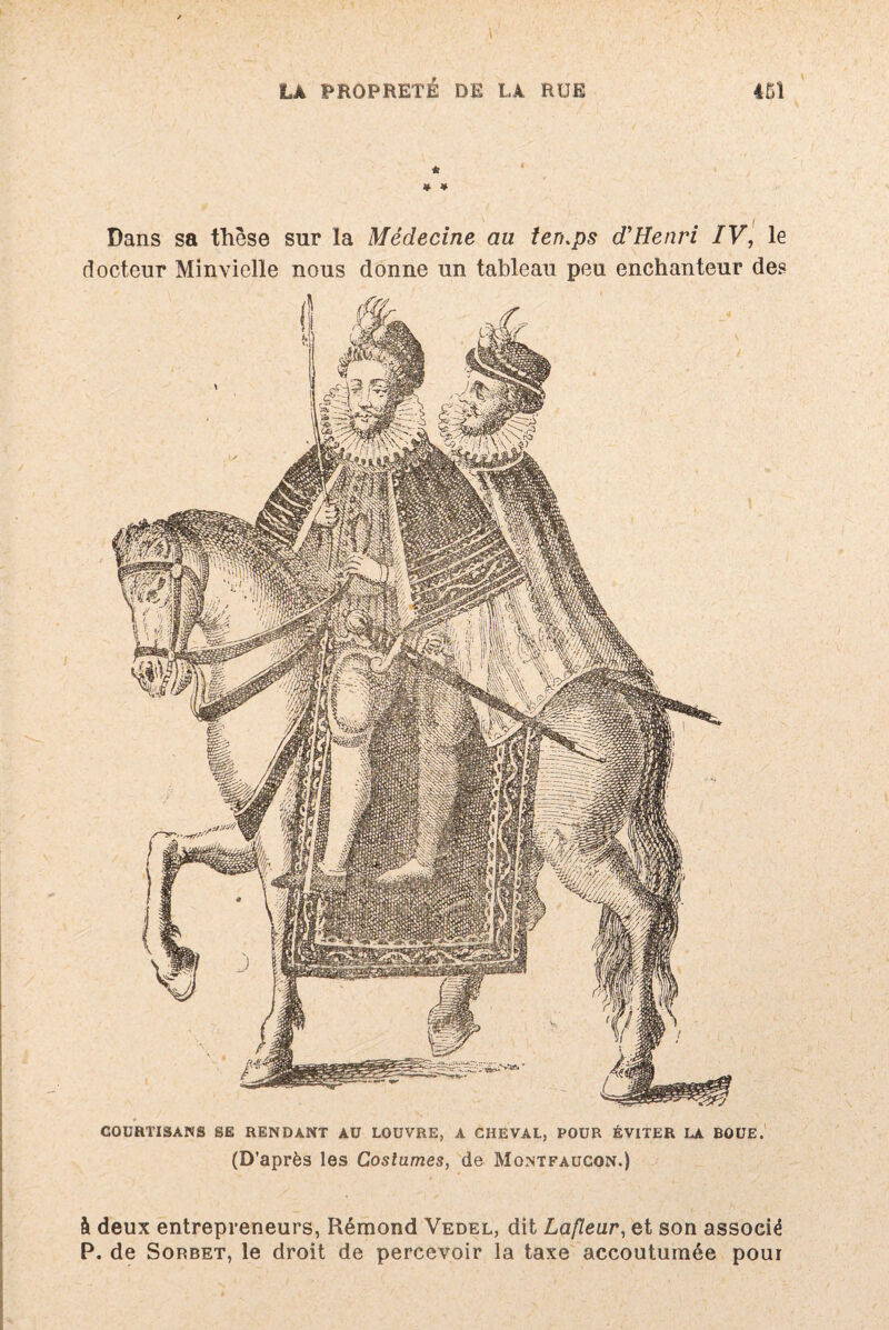 * * # Dans sa thèse sur la Médecine au ten.ps d'Henri IV, le docteur Minvielle nous donne un tableau peu enchanteur des COURTISANS SE RENDANT AU LOUVRE, A CHEVAL, POUR ÉVITER LA BOUE. (D’après les Costumes, de Montfaucon.) à deux entrepreneurs, Rémond Vedel, dit Laflear, et son associé P. de Sorbet, le droit de percevoir la taxe accoutumée pour