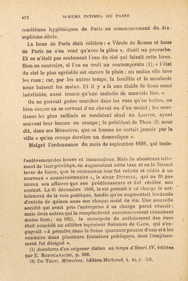 conditions hygiéniques de Paris au commencement du dix- septième siècle. La boue de Paris était célèbre : < Vérole de Rouen et boue de Paris ne s’en vont qu’avec la pièce », disait un proverbe. Et ce n’était pas seulement l’eau du ciel qui faisait cette boue. Bien au contraire, si l’on en croit un contemporain (1), « l’état du ciel le plus agréable est encore la pluie ; au moins elle lave les rues ; car, par les autres temps, la bouillie et la moutarde nous baisent les mains. Et il y a là une diable de boue aussi inévitable, aussi tenace qu'une maladie de mauvais lieu. » On ne pouvait guère marcher dans les rues qu’en bottes, ou bien encore en se servant d’un cheval ou d’un mulet ; les cour¬ tisans les plus raffinés se rendaient ainsi au Louvre, ayant souvent leur femme en croupe ; le président de Thou (2) nous dit, dans ses Mémoires, que sa femme ne sortait jamais par la ville « qu’en croupe derrière un domestique ». Malgré l’ordonnance du mois de septembre 1608, qui insis- l’enlèvementdes boues et immondices. Mais ils abusèrent telle¬ ment de leur privilège, en augmentant cette taxe et en la faisant lever de force, que la concession leur fut retirée et cédée à un nouveau « soumissionnaire », le sieur Duthiel, qui ne fit pas mieux ses affaires que ses prédécesseurs et dut résilier son contrat. Le 31 décembre 1609, le roi prenait à sa charge le net¬ toiement de la voie publique, tandis qu on augmentait lesdioits d’entrée de quinze sous sur chaque muid de vin. Une nouvelle société qui avait pris l’entreprise à sa charge parut réussir ; mais deux autres qui la remplacèrent successivement réussirent moins bien; en 1621, le monopole du nettoiement des rues était concédé au célèbre ingénieur Salomon de Caüs, qui s’en¬ gageait « à prendre dans la Seine quarante pouces d’eau età les conduire dans plusieurs fontaines publiques, dont 1 emplace¬ ment fut désigné ». (1) Aventures d’un seigneur italien au temps d'Henri IV, éditées par E. Rodocanachi, p. 289. (2) De Thou, Mémoires, édition Michaud, t. xi,p. 331.