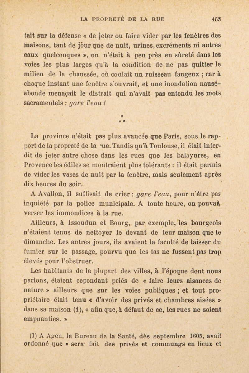 »■ LA PROPRETÉ DE LA RUE 453 tait sur la défense « de jeter ou faire vider par les fenêtres des maisons, tant de jour que de nuit, urines, excréments ni autres eaux quelconques », on n’était à peu près en sûreté dans les voies les plus larges qu’à la condition de ne pas quitter le milieu de la chaussée, où coulait un ruisseau fangeux ; car à chaque instant une fenêtre s’ouvrait, et une inondation nausé¬ abonde menaçait le distrait qui n’avait pas entendu les mots sacramentels : gare Veau ! « La province n’était pas plus avancée que Paris, sous le rap¬ port de la propreté de la -ue. Tandis qu’à Toulouse, il était inter¬ dit de jeter autre chose dans les rues que les balayures, en Provence les édiles se montraient plus tolérants : il était permis de vider les vases de nuit par la fenêtre, mais seulement après dix heures du soir. A Avallon, il suffisait de crier : gare Veau, pour n’être pas inquiété par la police municipale. À toute heure, on pouvait verser les immondices à la rue. Ailleurs, à Issoudun et Bourg, par exemple, les bourgeois n’étaient tenus de nettoyer le devant de leur maison que le dimanche. Les autres jours, ils avaient la faculté de laisser du fumier sur le passage, pourvu que les tas ne fussent pas trop élevés pour l’obstruer. Les habitants de la plupart des villes, à l'époque dont nous parlons, étaient cependant priés de « faire leurs aisances de nature » ailleurs que sur les voies publiques ; et tout pro¬ priétaire était tenu « d’avoir des privés et chambres aisées » dans sa maison (1), « afin que, à défaut de ce, les rues ne soient empuanties. » (1) A Agen, le Bureau de la Santé, dès septembre 1605, avait ordonné que « sera fait des privés et commungs en lieux et