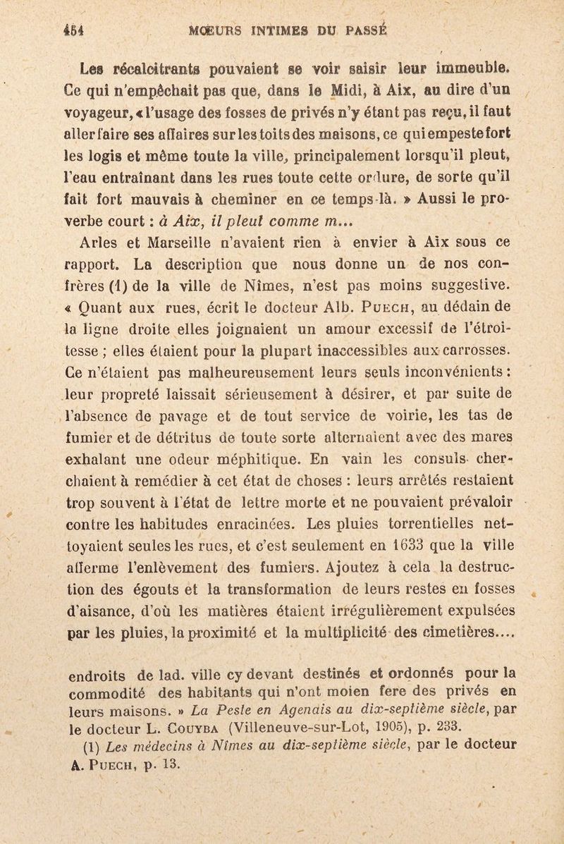 Les récalcitrants pouvaient se voir saisir leur immeuble. Ce qui n’empêchait pas que, dans le Midi, à Aix, au dire d’un voyageur, « l’usage des fosses de privés n’y étant pas reçu, il faut allerfaire ses affaires sur les toits des maisons, ce qui empeste fort les logis et même toute la viile, principalement lorsqu’il pleut, l’eau entraînant dans les rues toute cette ordure, de sorte qu’il fait fort mauvais à cheminer en ce temps là. » Aussi le pro¬ verbe court : à Aix, il pleut comme m... Arles et Marseille n’avaient rien à envier à Aix sous ce rapport. La description que nous donne un de nos con¬ frères (1) de la ville de Nîmes, n’est pas moins suggestive. « Quant aux rues, écrit le docteur Alb. Puech, au dédain de la ligne droite elles joignaient un amour excessif de l’étroi¬ tesse ; elles étaient pour la plupart inaccessibles aux carrosses. Ce n’étaient pas malheureusement leurs seuls inconvénients : leur propreté laissait sérieusement à désirer, et par suite de l’absence de pavage et de tout service de voirie, les tas de fumier et de détritus de toute sorte alternaient avec des mares exhalant une odeur méphitique. En vain les consuls cher¬ chaient à remédier à cet état de choses : leurs arrêtés restaient trop souvent à 1 état de lettre morte et ne pouvaient prévaloir contre les habitudes enracinées. Les pluies torrentielles net¬ toyaient seules les rues, et c’est seulement en 1633 que la ville alîerme l’enlèvement des fumiers. Ajoutez à cela la destruc¬ tion des égouts et la transformation de leurs restes en fosses d’aisance, d’où les matières étaient irrégulièrement expulsées par les pluies, la proximité et la multiplicité des cimetières.... endroits de lad. ville cy devant destinés et ordonnés pour la commodité des habitants qui n’ont moien fere des privés en leurs maisons. » La Pesle en Agenais au dix-septième siècle, par le docteur L. Couyba (Villeneuve-sur-Lot, 1905), p. 233. (1) Les médecins à Nîmes au dix-septième siècle, par le docteur A. Puech, p. 13.