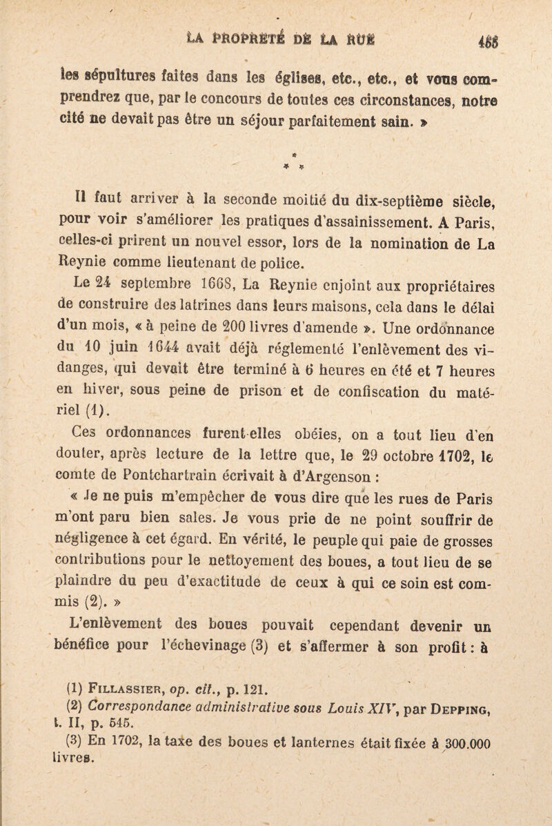 tA PfcôfcfcÉTi dê La ftüi 48$ les sépultures faites dans les églises, etc., ete., et vous com¬ prendrez que, par le concours de toutes ces circonstances, notre cité ne devait pas être un séjour parfaitement sain. » Il faut arriver à la seconde moitié du dix-septième siècle, pour voir s’améliorer les pratiques d’assainissement. A Paris, celles-ci prirent un nouvel essor, lors de la nomination de La Reynie comme lieutenant de police. Le 24 septembre 166S, La Reynie enjoint aux propriétaires de construire des latrines dans leurs maisons, cela dans le délai d un mois, « à peine de 200 livres d’amende ». Une ordonnance du 10 juin 1G44 avait déjà réglementé l’enlèvement des vi¬ danges, qui devait être terminé à d heures en été et 7 heures en hiver, sous peine de prison et de confiscation du maté¬ riel (1). Ces ordonnances furent elles obéies, on a tout lieu d’en douter, après lecture de la lettre que, le 29 octobre 1702, le comte de Pontchartrain écrivait à d’Argenson : « Je ne puis m’empêcher de vous dire que les rues de Paris m ont paru bien sales. Je vous prie de ne point souffrir de négligence à cet égard. En vérité, le peuple qui paie de grosses contributions pour le nettoyement des boues, a tout lieu de se plaindre du peu d’exactitude de ceux à qui ce soin est com¬ mis (2). » L’enlèvement des boues pouvait cependant devenir un bénéfice pour l’échevinage (3) et s’affermer à son profit : à (1) Fillassier, op. cil., p. 121. (2) Correspondance administrative sous Louis XIV, par Depping, t. II, p. 545. (3) En 1702, la taxe des boues et lanternes était fixée à 300.000 livres.