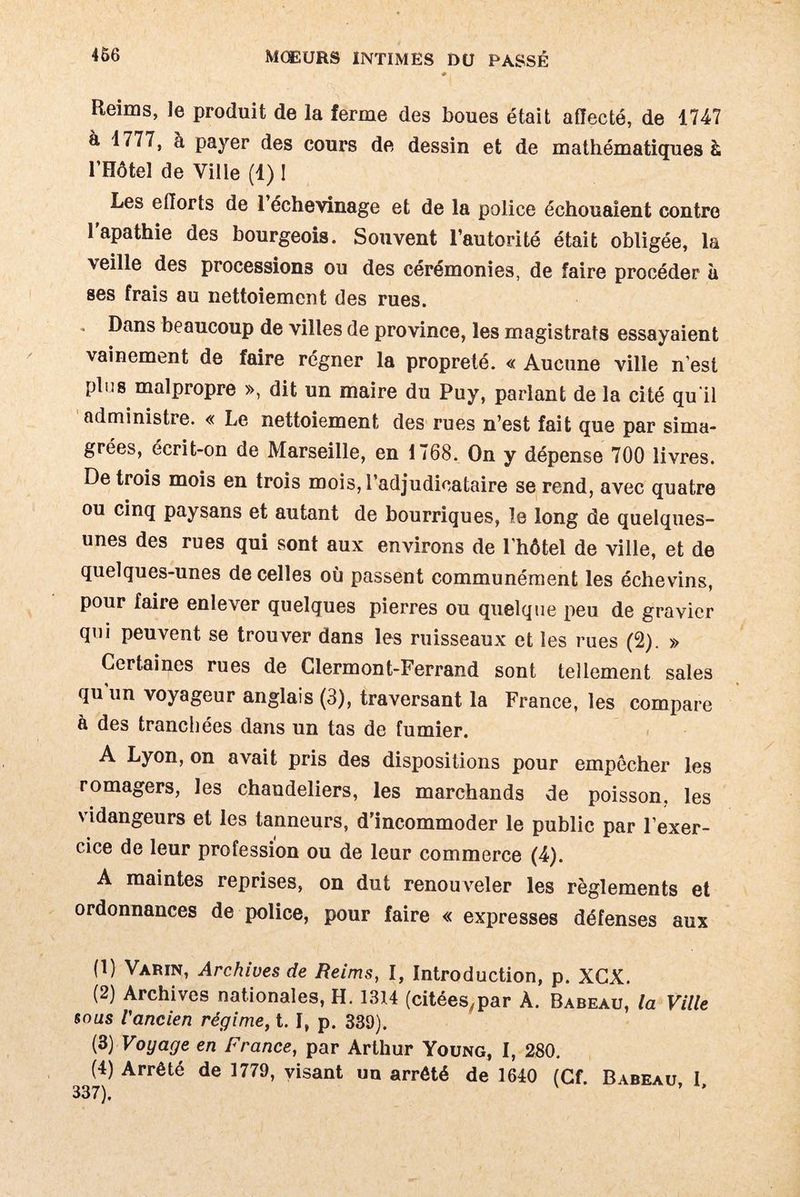Reims, le produit de la ferme des boues était affecté, de 1747 à 1777, à payer des cours de dessin et de mathématiques à l’Hôtel de Ville (1) ! Les efforts de 1 échevinage et de la police échouaient contre l’apathie des bourgeois. Souvent l’autorité était obligée, la veille des processions ou des cérémonies, de faire procéder à ses frais au nettoiement des rues. . Dans beaucoup de villes de province, les magistrats essayaient vainement de faire régner la propreté. « Aucune ville n’est plus malpropre », dit un maire du Puy, parlant de la cité qu'il administre. « Le nettoiement des rues n’est fait que par sima¬ grées, écrit-on de Marseille, en 1768. On y dépense 700 livres. De trois mois en trois mois, l’adjudicataire se rend, avec quatre ou cinq paysans et autant de bourriques, le long de quelques- unes des rues qui sont aux environs de l’hôtel de ville, et de quelques-unes de celles où passent communément les échevins, pour faire enlever quelques pierres ou quelque peu de gravier qui peuvent se trouver dans les ruisseaux et les rues (2). » Certaines rues de Clermont-Ferrand sont tellement sales qu un voyageur anglais (3), traversant la France, les compare à des tranchées dans un tas de fumier. A Lyon, on avait pris des dispositions pour empêcher les romagers, les chandeliers, les marchands de poisson, les vidangeurs et les tanneurs, d’incommoder le public par l’exer¬ cice de leur profession ou de leur commerce (4). A maintes reprises, on dut renouveler les règlements et ordonnances de police, pour faire « expresses défenses aux (1) Varin, Archives de Reims, I, Introduction, p. XCX. (2) Archives nationales, H. 1314 (citées,par À. Babeàu, la Ville sous l'ancien régime, t. I, p. 339). (3) Voyage en France, par Arthur Young, I, 280. (4) Arrêté de 1779, visant un arrêté de 1640 (Cf. Babeau, I,