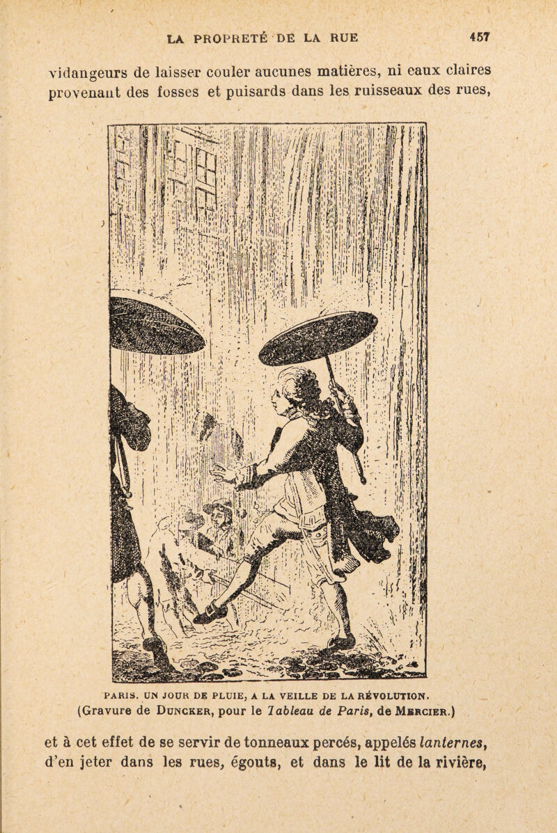 vidangeurs de laisser couler aucunes matières, ni eaux claires provenant des fosses et puisards dans les ruisseaux des rues, PARIS. UN JOUR DE PLUIE, A LA VEILLE DE LA RÉVOLUTION. (Gravure de Duncker, pour le lableau de Paris, de Mercier.) et à cet effet de se servir de tonneaux percés, appelés lanternes, d’en jeter dans les rues, égouts, et dans le lit de la rivière,