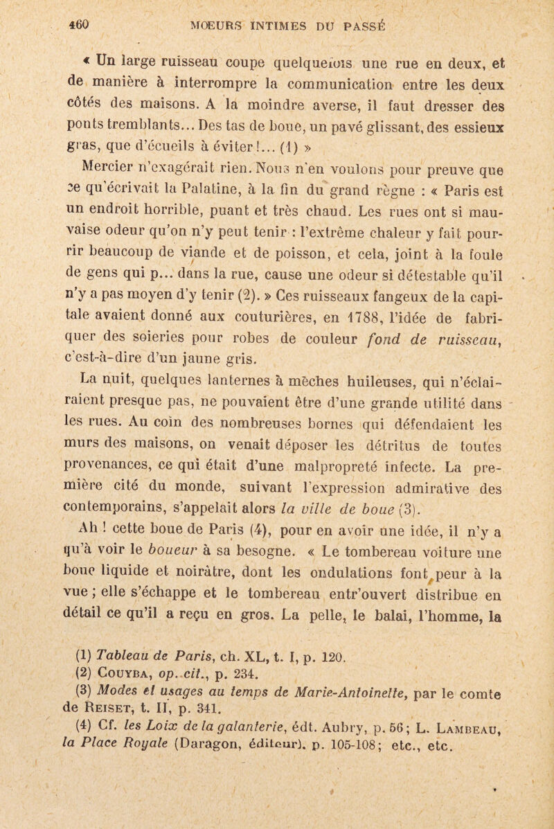 « Un large ruisseau coupe quelqueiois une rue en deux, et de manière à interrompre la communication entre les deux côtes des maisons. A la moindre averse, il faut dresser des ponts tremblants... Des tas de boue, un pavé glissant, des essieux gras, que d’écueils à éviter !... (1) » Mercier n’exagérait rien. Nous n'en voulons pour preuve que ce qu écrivait la Palatine, à la fin du grand règne : « Paris est un endroit horrible, puant et très chaud. Les rues ont si mau¬ vaise odeur qu’on n’y peut tenir : l’extrême chaleur y fait pour¬ rir beaucoup de viande et de poisson, et cela, joint à la foule de gens qui p... dans la rue, cause une odeur si détestable qu’il n’y a pas moyen d’y tenir (2). » Ces ruisseaux fangeux de la capi¬ tale avaient donné aux couturières, en 1788, l’idée de fabri¬ quer des soieries pour robes de couleur fond de ruisseau, c’est-à-dire d’un jaune gris. La nuit, quelques lanternes à mèches huileuses, qui n’éclai¬ raient presque pas, ne pouvaient être d’une grande utilité dans les rues. Au coin des nombreuses bornes qui défendaient les murs des maisons, on venait déposer les détritus de toutes provenances, ce qui était d’une malpropreté infecte. La pre¬ mière cité du monde, suivant l’expression admirative des contemporains, s’appelait alors la ville de boue {3). Ah ! cette boue de Paris (4), pour en avoir une idée, il n’y a qu’à voir le boueur à sa besogne. « Le tombereau voiture une boue liquide et noirâtre, dont les ondulations font,peur à la vue ; elle s’échappe et le tombereau entr’ouvert distribue en détail ce qu’il a reçu en gros. La pelle, le balai, l’homme, la (1) Tableau de Paris, ch. XL, t. I, p. 120. (2) Coüyba, op. cit., p. 234. (3) Modes et usages au temps de Marie-Antoinette, par le comte de Reiset, t. Il, p. 341. (4) Cf. les Loix de la galanterie, édt. Aubry, p. 66; L. Lambeau, la Place Royale (Daragon, éditeur}, p. 105-108; etc., etc.