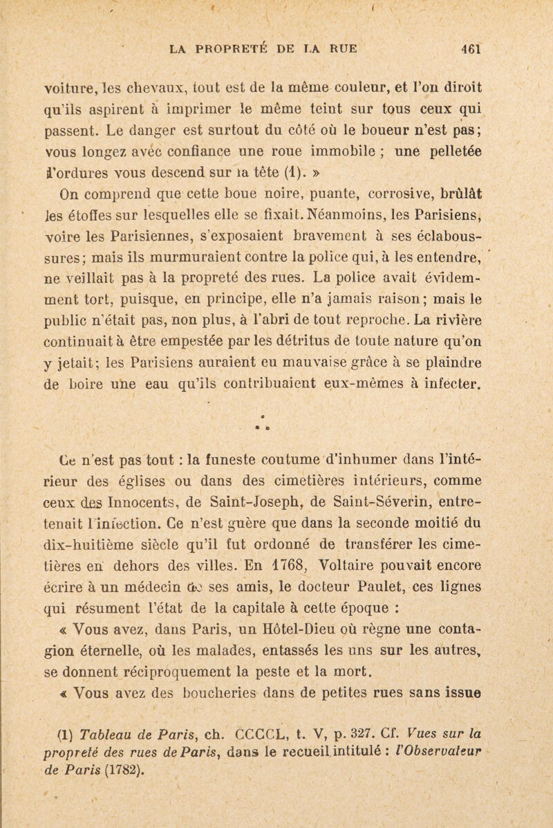 LA PROPRETÉ DE LA RUE 461 voiture, les chevaux, tout est de la même couleur, et l’on diroit qu’ils aspirent à imprimer le même teint sur tous ceux qui passent. Le danger est surtout du côté où le boueur n’est pas ; vous longez avec confiance une roue immobile ; une pelletée bordures vous descend sur la tête (1). » On comprend que cette boue noire, puante, corrosive, brûlât les étofies sur lesquelles elle se fixait. Néanmoins, les Parisiens, voire les Parisiennes, s’exposaient bravement à ses éclabous¬ sures; mais ils murmuraient contre la police qui, à les entendre, ne veillait pas à la propreté des rues. La police avait évidem¬ ment tort, puisque, en principe, elle n’a jamais raison; mais le public n’était pas, non plus, à l’abri de tout reproche. La rivière continuait à être empestée par les détritus de toute nature qu’on y jetait; les Parisiens auraient eu mauvaise grâce à se plaindre de boire une eau qu’ils contribuaient eux-mêmes à infecter. « © © Ce n’est pas tout : la funeste coutume d’inhumer dans l’inté¬ rieur des églises ou dans des cimetières intérieurs, comme ceux des Innocents, de Saint-Joseph, de Saint-Séverin, entre¬ tenait 1 infection. Ce n’est guère que dans la seconde moitié du dix-huitième siècle qu’il fut ordonné de transférer les cime¬ tières en dehors des villes. En 1768, Voltaire pouvait encore écrire à un médecin do ses amis, le docteur Paulet, ces lignes qui résument l’état de la capitale à cette époque : « Vous avez, dans Paris, un Hôtel-Dieu où règne une conta¬ gion éternelle, où les malades, entassés les uns sur les autres, se donnent réciproquement la peste et la mort. € Vous avez des boucheries dans de petites rues sans issue (1) Tableau de Paris, ch. CCCCL, t. V, p. 327. Cf. Vues sur la propreté des rues de Paris, dans le recueil.intitulé ; l'Observateur de Paris (1782).