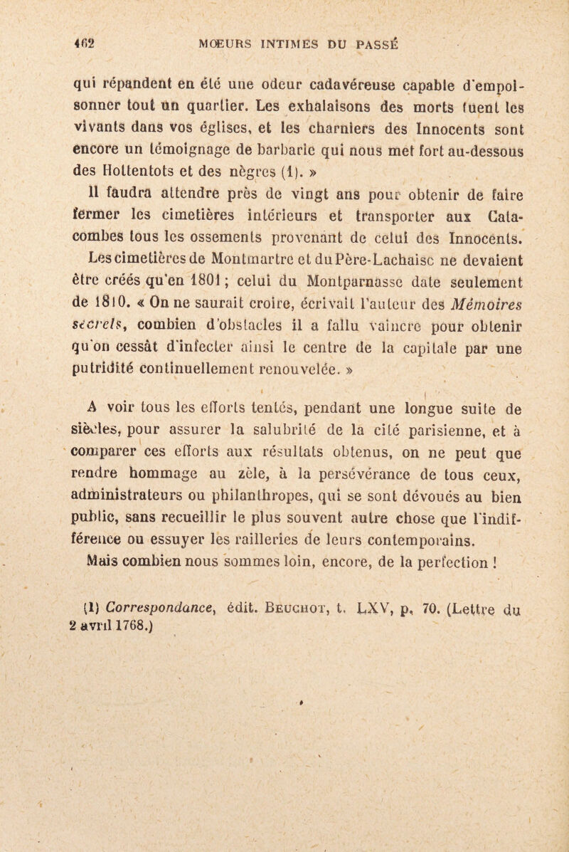 qui répandent en été une odeur cadavéreuse capable d'empoi¬ sonner tout un quartier. Les exhalaisons des morts (uent les vivants dans vos églises, et les charniers des Innocents sont encore un témoignage de barbarie qui nous met fort au-dessous des Hottentots et des nègres (1). » 11 faudra attendre près de vingt ans pour obtenir de faire fermer les cimetières intérieurs et transporter aux Cata¬ combes tous les ossements pnnTenant de celui des Innocents. Les cimetières de Montmartre et duPère-Lachaisc ne devaient être créés qu’en 1801 ; celui du Montparnasse date seulement de 1810. « On ne saurait croire, écrivait l’auteur des Mémoires secrets, combien d’obstacles il a fallu vaincre pour obtenir qu’on cessât d'infecter ainsi le centre de la capitale par une putridité continuellement renouvelée. » i A voir tous les efforts tentés, pendant une longue suite de siècles, pour assurer la salubrité de la cité parisienne, et à comparer ces efforts aux résultats obtenus, on ne peut que rendre hommage au zèle, à la persévérance de tous ceux, administrateurs ou philanthropes, qui se sont dévoués au bien public, sans recueillir le plus souvent autre chose que l'indif¬ férence ou essuyer les railleries de leurs contemporains. Mais combien nous sommes loin, encore, de la perfection ! (1} Correspondance, édit. Beuchot, t. LXV, p, 70. (Lettre du 2 avril 1768.)